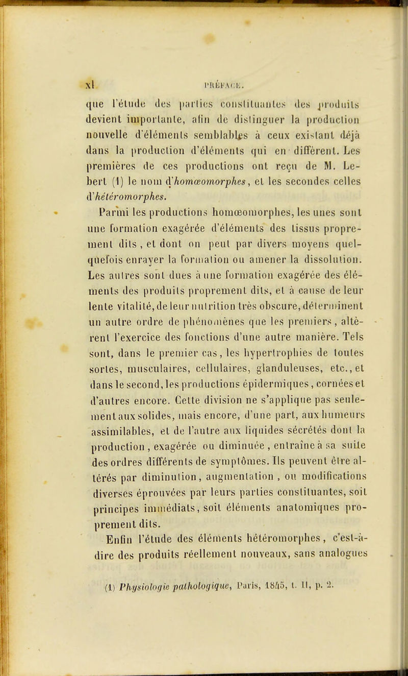 que l'élude des parlies constituantes des produits devient importante, afin de distinguer la production nouvelle d'éléments semblables à ceux existant déjà dans la production d'éléments qui en diffèrent. Les premières de ces productions ont reçu de M. Le- bert (1) le nom d'homœomorphes, et les secondes celles iïhétéromorphes. Parmi les productions homœomorpbes, les unes sont une formation exagérée d'éléments des tissus propre- ment dits , et dont on peut par divers moyens quel- quefois enrayer la formation ou amener la dissolution. Les autres sont dues à une formation exagérée des élé- ments des produits proprement dits, et à cause de leur lente vitalité, de leur nutrition très obscure, déterminent un autre ordre de phénomènes que les premiers, altè- rent l'exercice des fonctions d'une autre manière. Tels sont, dans le premier cas, les hypertrophies de toutes sortes, musculaires, cellulaires, glanduleuses, etc., et dans le second,les productions épidermiques, cornéeset d'autres encore. Celte division ne s'applique pas seule- ment aux solides, mais encore, d'une part, aux humeurs assimilables, et de l'autre aux liquides sécrétés dont la production , exagérée ou diminuée , entraîne à sa suite des ordres différents de symptômes. Ils peuvent être al- térés par diminution, augmentation , ou modifications diverses éprouvées par leurs parlies constituantes, soit principes immédiats, soil éléments anatomiques pro- prement dits. Enfin l'élude des éléments héléromorphes, c'esl-à- dire des produits réellement nouveaux, sans analogues (1) Physiologie pathologique, Paris, 1»Z|5, t. Il, p. 2.