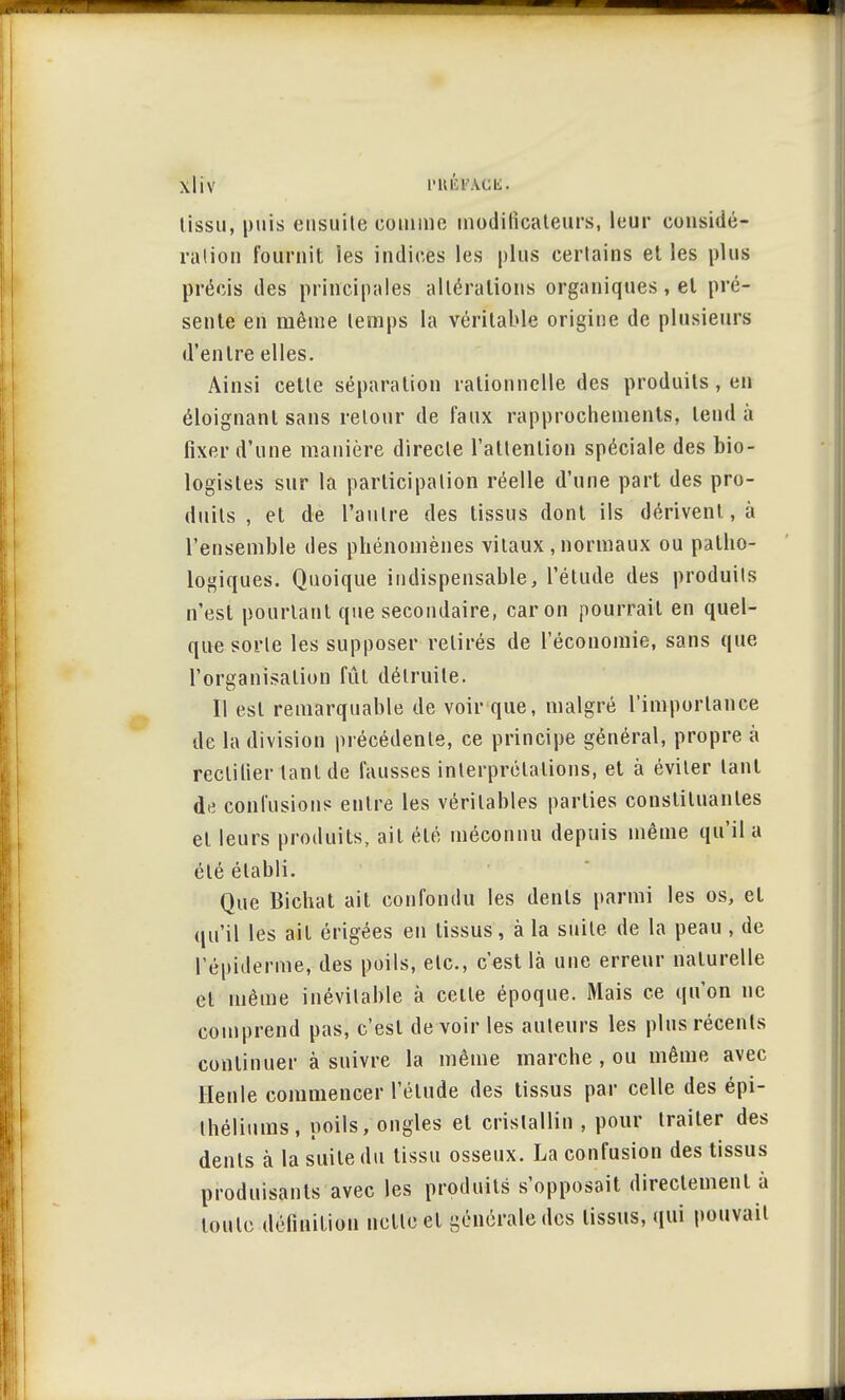 lissu, puis ensuite comme modificateurs, leur considé- ration fournit les indices les plus certains et les plus précis des principales altérations organiques , et pré- sente en même temps la véritable origine de plusieurs d'entre elles. Ainsi cette séparation rationnelle des produits , en éloignant sans retour de faux rapprochements, tend à fixer d'une manière directe l'attention spéciale des bio- logistes sur la participation réelle d'une part des pro- duits , et de l'autre des tissus dont ils dérivent, à l'ensemble des phénomènes vitaux , normaux ou patho- logiques. Quoique indispensable, l'étude des produits n'est pourtant que secondaire, car on pourrait en quel- que sorte les supposer retirés de l'économie, sans que l'organisation fût détruite. Il est remarquable de voir que, malgré l'importance de la division précédente, ce principe général, propre à reclilier tant de fausses interprétations, et à éviter tant d« confusions entre les véritables parties constituantes et leurs produits, ait été méconnu depuis même qu'il a été établi. Que Bichat ait confondu les dents parmi les os, et qu'il les ait érigées en tissus, à la suite de la peau , de l'épidémie, des poils, etc., c'est là une erreur naturelle et même inévitable à celte époque. Mais ce qu'on ne comprend pas, c'est de voir les auteurs les plus récents continuer à suivre la même inarche , ou même avec Henle commencer l'élude des tissus par celle des épi- théliums, poils, ongles et cristallin , pour trailer des dents à la suite du tissu osseux. La confusion des tissus produisants avec les produits s'opposait directement à toute définition nette et générale des tissus, qui pouvait