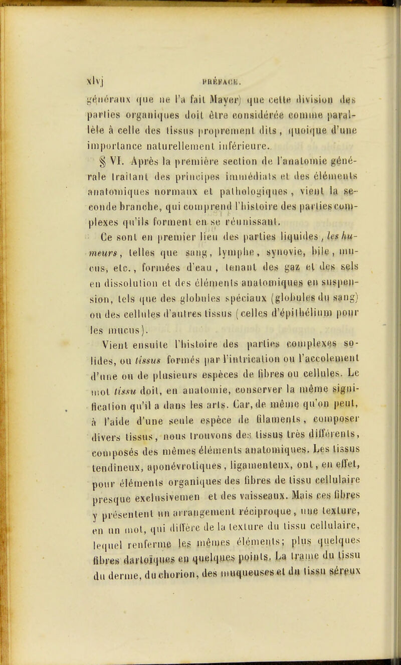 Xl\j l>Iléh'M ' généraux que ne l'a fait Mayer) que cette division de.^, parties organiques doit être considérée comme paral- lèle à celle des tissus proprement dits, quoique d'une importance naturellement inférieure.. § VI. Après la première section de l'anatomie géné- rale IrailanL des principes immédiats cl des éléments anatmniques normaux et pathologiques , vient la se- conde branche, qui comprend l'histoire des parties com- plexes qu'ils forment en se réunissant. Ce sont en premier lieu des parties liquides, les hu- meurs , telles que sang, lymphe, synovie, hile , mu- cus, etc., formées d'eau, tenant des gaz et des sels en dissolution et des éléments anatomiques en suspen- sion, tels que des globules spéciaux (globules du sang) ou des cellules d'autres tissus (celles d'épiIhélium poul- ies mucus). Vient ensuite l'histoire des parties complexes so- lides, ou tissus formés par l'inlricalion ou l'accolement d'une ou de plusieurs espèces de fibres ou cellules. Le mol tissu doit, en anatomie, conserver la même signi- fication qu'il a dans les arts. Car, de. même qu'on peut, à l'aide d'une seule espèce de filaments, composer divers tissus, nous trouvons des tissus très différents, composés des mêmes éléments anatomiques. Les tissus tendineux, aponévroliques, ligamenteux, ont, en effet, pour éléments organiques des fibres de tissu cellulaire presque exclusivemen et des vaisseaux. Mais ces fibres y présentent un arrangement réciproque, une texture, en un mol, qui diffère de la texture du tissu cellulaire, lequel renferme les mêmes éléments; plus quelques libres darloïques en quelques points. La trame du tissu du derme, du chorion, des muqueuses el du lissu séreux