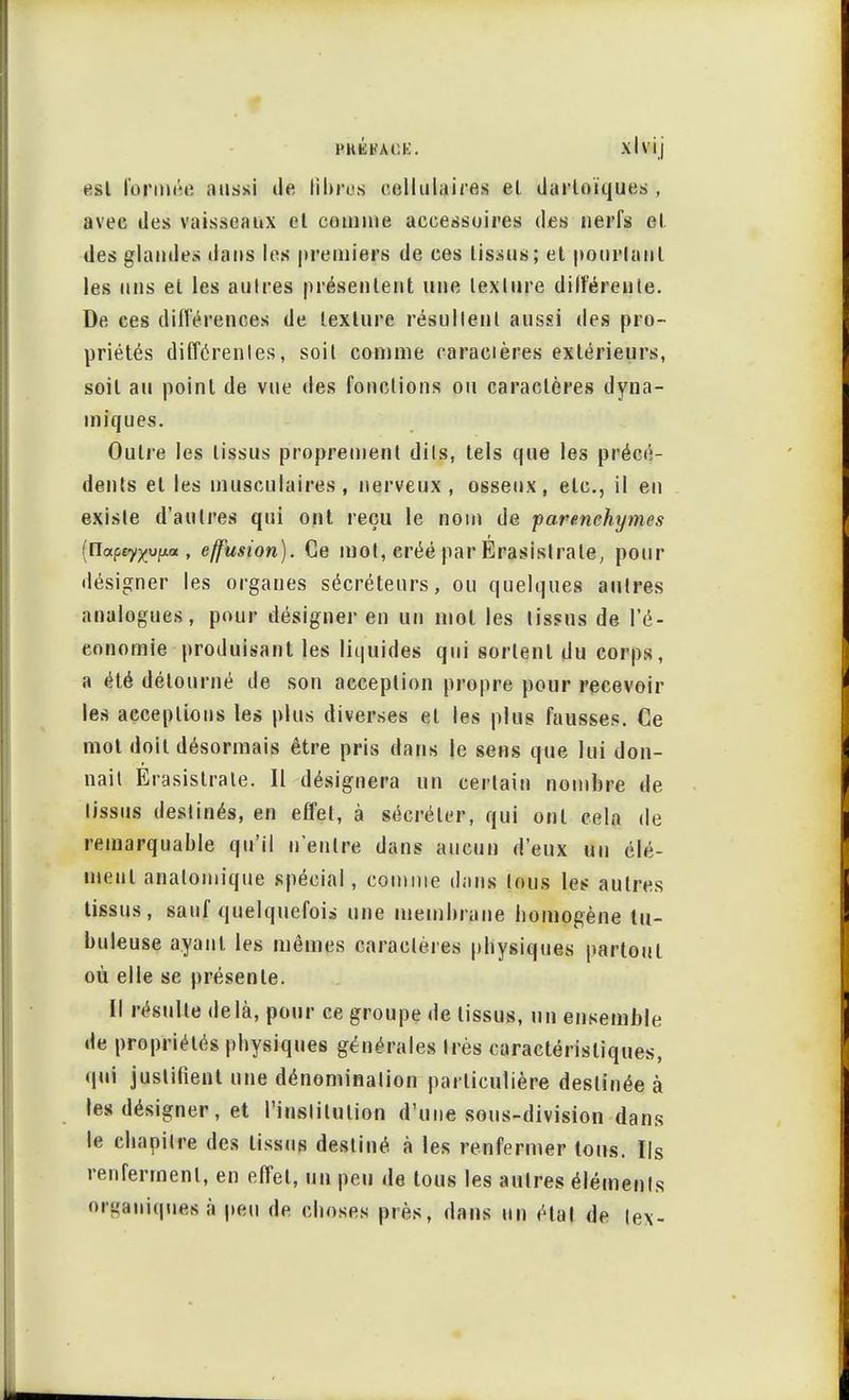t'HKFACK. xlvij esl formée aussi de fi bras cellulaires el darloïques , avec des vaisseaux et comme accessoires des nerfs el des glandes dans les premiers de ces tissus; et pourlanl les uns el les aulres présentent une texture dilîérenle. De ces différences de texture résultent aussi des pro- priétés différentes, soit comme raracières extérieurs, soit au point de vue des fondions ou caractères dyna- miques. Oulre les tissus proprement dits, tels que les précé- dents el les musculaires, nerveux, osseux, etc., il en existe d'autres qui ont reçu le nom de parenchymes {Ua^tyyyiLa , effusion). Ce mot, créé par Erasislrale, pour désigner les organes sécréteurs, ou quelques autres analogues, pour désigner en un mol les tissus de l'é- conomie produisant les liquides qui sortent du corps, a été détourné de son acception propre pour recevoir les acceptions les plus diverses et les plus fausses. Ce mot doit désormais être pris dans je sens que lui don- nait Erasistrale. Il désignera un certain nombre de tissus destinés, en effet, à sécréter, qui ont cela de remarquable qu'il n'entre dans aucun d'eux un élé- ment analomique spécial, comme dans tous les aulres tissus, sauf quelquefois une membrane homogène lu- buleuse ayant les mêmes caractères physiques partout où elle se présente. Il résulte delà, pour ce groupe de tissus, un ensemble de propriétés physiques générales très caractéristiques, qui justifient une dénomination particulière destinée à les désigner, et l'institution d'une sous-division dans le chapitre des tissus destiné à les renfermer tous. Ils renferment, en effet, un peu de tous les aulres éléments organiques à peu de choses près, dans un étal de te\-