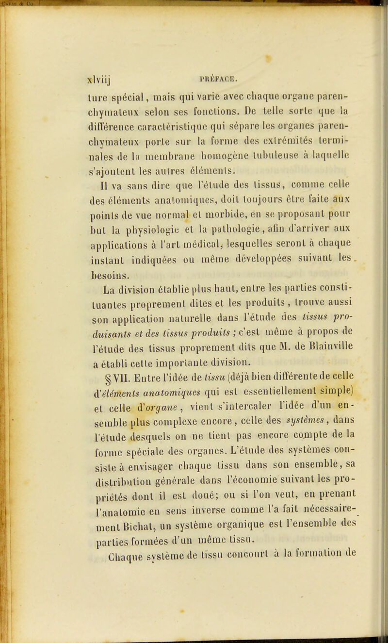 xlviij i'iti':i'A( :;. ture spécial, mais qui varie avec chaque organe paren- chymaleux selon ses fondions. De telle sorte que la différence caractéristique qui sépare les organes paren- chymateux porle sur la forme des extrémités termi- nales de la membrane homogène tubuleuse à laquelle s'ajoutent les autres éléments. Il va sans dire que l'élude des tissus, comme celle des éléments analomiques, doit toujours être faite aux points de vue normal et morbide, en se proposant pour but la physiologie et la pathologie, afin d'arriver aux applications à l'art médical, lesquelles seront à chaque instant indiquées ou même développées suivant les. besoins. La division établie plus haut, entre les parties consti- tuantes proprement dites et les produits , trouve aussi son application naturelle dans l'étude des tissus pro- duisants et des tissus produits ; c'est même à propos de l'étude des tissus proprement dits que M. de Blainville a établi cette importante division. § VU. Entre l'idée de tissu (déjà bien différente de celle d'éléments anatomiques qui est essentiellement simple) et celle iïorgane, vient s'intercaler l'idée d'un en- semble plus complexe encore, celle des systèmes, dans l'élude desquels on ne lient pas encore compte de la forme spéciale des organes. L'étude des systèmes con- siste à envisager chaque tissu dans son ensemble, sa distribution générale dans l'économie suivant les pro- priétés dont il est doué; ou si l'on veut, en prenant l'analomie en sens inverse comme l'a fait nécessaire- ment Bichat, un système organique est l'ensemble des parties formées d'un même tissu. Chaque système de tissu concourt à la formation de