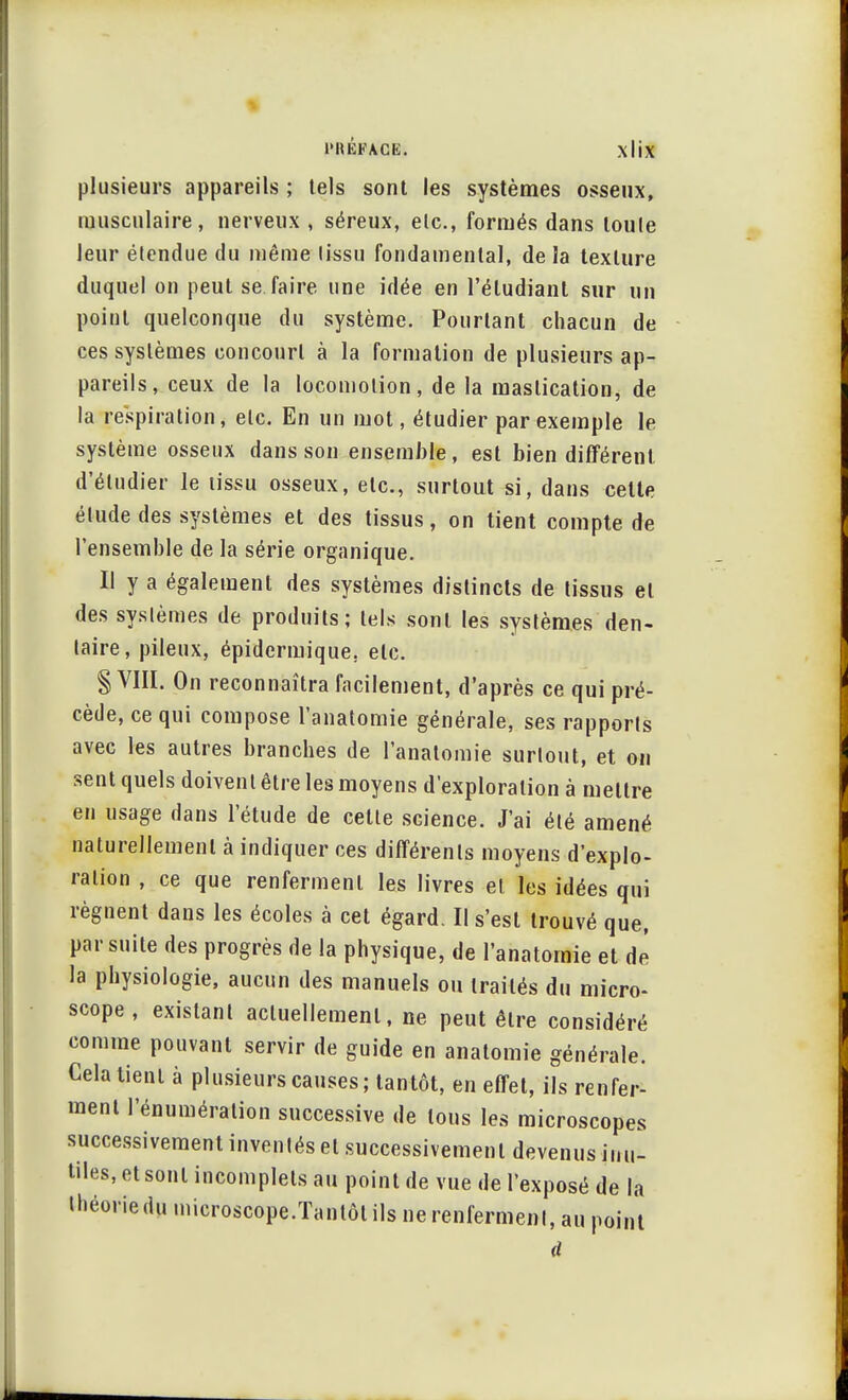plusieurs appareils ; tels sont les systèmes osseux, musculaire, nerveux , séreux, etc., formés dans loule leur étendue du même lissu fondamental, delà texture duquel on peut se.faire une idée en l'étudiant sur un point quelconque du système. Pourtant chacun de ces systèmes concourt à la formation de plusieurs ap- pareils, ceux de la locomotion, de la mastication, de la respiration, etc. En un mot, étudier par exemple le système osseux dans son ensemble, est bien différent d'étudier le tissu osseux, etc., surtout si, dans celte élude des systèmes et des tissus, on tient compte de l'ensemble de la série organique. Il y a également des systèmes distincts de tissus et des systèmes de produits; tels sont les systèmes den- taire, pileux, épidcrmique. etc. § VIII. On reconnaîtra facilement, d'après ce qui pré- cède, ce qui compose l'anatomie générale, ses rapports avec les autres branches de l'anatomie surtout, et on sent quels doivent être les moyens d'exploration à mettre en usage dans l'étude de cette science. J'ai été amené naturellement à indiquer ces différents moyens d'explo- ration , ce que renferment les livres et les idées qui régnent dans les écoles à cet égard. Il s'est trouvé que, par suite des progrès de la physique, de l'anatomie et dé la physiologie, aucun des manuels ou traités du micro- scope , existant actuellement, ne peut être considéré comme pouvant servir de guide en anatomie générale. Cela tient à plusieurs causes; tantôt, en effet, ils renfer- ment l'énumération successive de tous les microscopes successivement inventés et successivement devenus inu- tiles, et sont incomplets au point de vue de l'exposé de la théoriedumicroscope.Tantôtilsnerenfermenl, au point ri