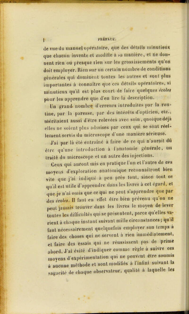 (le vue du manuel bpél&ljblM, que des détails minutieux que chacun invente et modifie à sa manière, el ne don- nent rien ou presque rien sur les grossissements qu'on doil employer. Rien sur un cerlain nombre de conditions générales qui dominent toutes les aulres et sont plus importantes à connaître que ces détails opératoires, si minutieux qu'il est plus court de l'aire quelques écoles pour les apprendre que d'en lire la description. Un grand» nombre d'erreurs introduites par la rou- tine, par la paresse, par des intérêts d'opticien, ele., méritaient aussi d'être relevées avec soin , qnoique déjà elles ne soient plus admises par ceux qui se sont réel- lement servis du microscope d'une manière sérieuse. J'ai par là été entraîné à faire de ce qui n'aurait dû être qu'une introduction à l'anatomie générale, un traité du microscope el un autre des injections. Ceux qui auront mis en pratique l'un et l'autre de ces moyens d'exploration anatomique reconnaîtront bien vile que j'ai indiqué à peu près tout, sinon tout ce qu'il est utile d'apprendre dans les livres à cet égard, et que je n'ai omis que ce qui ne peut s'apprendre que par des écoles. Il faut en effet être bien prévenu qu'on ne peut jamais trouver dans les livres le moyen de lever toutes les difficultés qui se présentent, parce qu'elles va- rient à chaque instant suivant mille circonstances ; qu'il faut nécessairement quelquefois employer son temps à faire des choses qui ne servent à rien immédiatement, et faire des essais qui ne réussissent pas de prime abord. J'ai évité d'indiquer comme règle à suivre ces moyens d'expérimentation qui ne peuvent être soumis à aucune méthode et sont modifiés à l'infini suivant la sagacité de chaque observateur, qualité à laquelle les