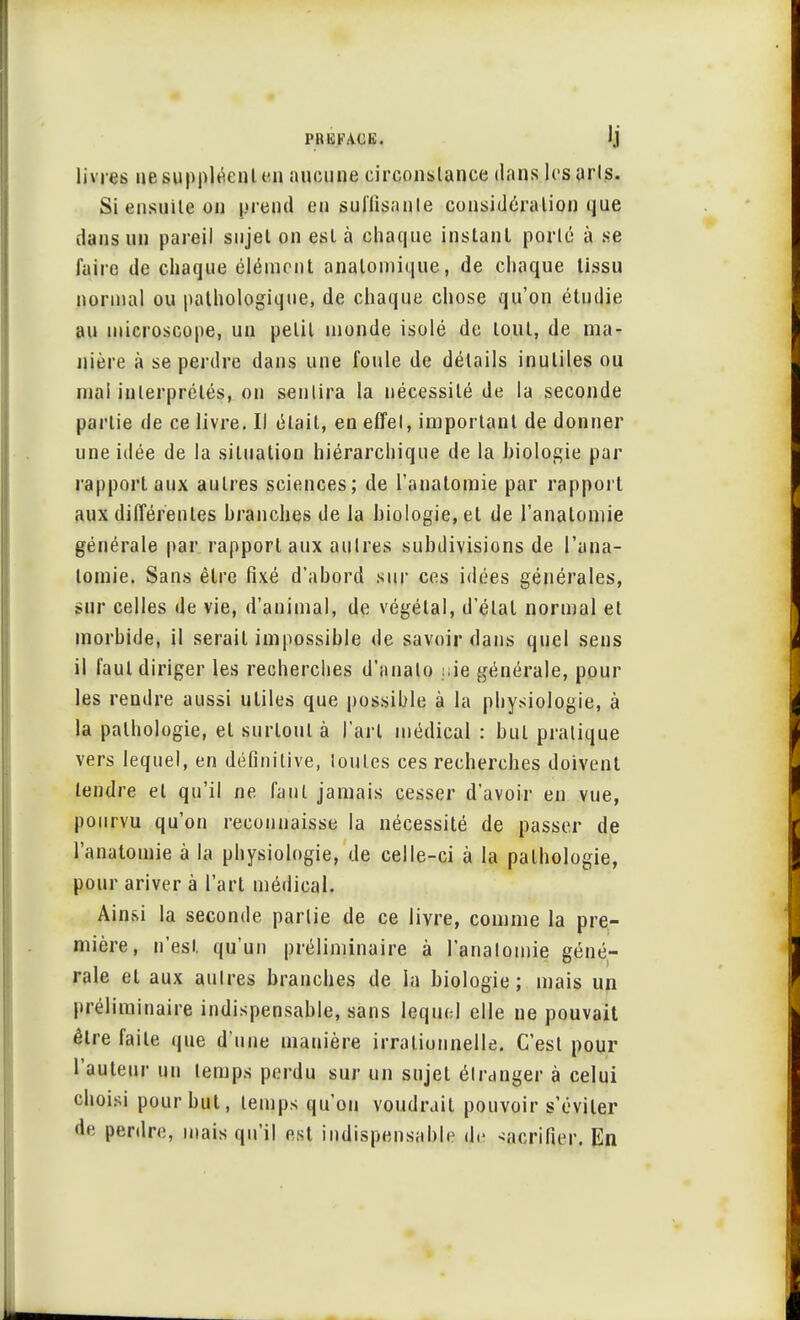 livres ne suppléent en aucune circonstance dans les arts. Si ensuite on prend en suffisante considération que dans un pareil sujet on est à chaque instant porté à se faire de chaque élément analomique, de chaque tissu normal ou pathologique, de chaque chose qu'on étudie au microscope, un petit monde isolé de tout, de ma- nière à se perdre dans une foule de détails inutiles ou mal interprétés, on sentira la nécessité de la seconde partie de ce livre. Il était, en effet, important de donner une idée de la situation hiérarchique de la biologie par rapport aux autres sciences; de l'anatomie par rapport aux différentes branches de la biologie, et de l'anatomie générale par rapport aux autres subdivisions de l'ana- tomie. Sans être fixé d'abord sur ces idées générales, sur celles de vie, d'animal, de végétal, d'étal normal et morbide, il serait impossible de savoir dans quel sens il faut diriger les recherches d'analo ;ie générale, pour les rendre aussi utiles que possible à la physiologie, à la pathologie, et surtout à l'art médical : but pratique vers lequel, en définitive, toutes ces recherches doivent tendre et qu'il ne faut jamais cesser d'avoir en vue, pourvu qu'on reconnaisse la nécessité de passer de l'anatomie à la physiologie, de celle-ci à la pathologie, pour ariver à l'art médical. Ainsi la seconde partie de ce livre, comme la pre- mière, n'est qu'un préliminaire à l'anatomie géné- rale et aux autres branches de la biologie; mais un préliminaire indispensable, sans lequel elle ne pouvait être faile que d'une manière irrationnelle. C'est pour l'auteur un temps perdu sur un sujet étranger à celui choisi pour but, temps qu'on voudrait pouvoir s'éviter de perdre, mais qu'il est indispensable de sacrifier. En