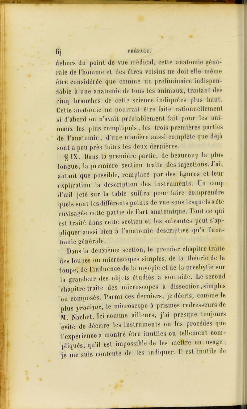 |jj PHKFACk. dehors du point de vue médical, cette analomie géné- rale de l'homme et des êtres voisins ne doit elle-même être considérée que comme un préliminaire indispen- sable à une analomie de tous ies animaux, traitant des cinq branches de celle science indiquées plus haut. Celle analomie ne pourrait êlre faile rationnellement si d'abord on n'avait préalablement fait pour les ani- maux les plus compliqués, les trois premières parties de l'anatomie, d'une manière aussi complète que déjà sont à peu près faites les deux dernières. § IX. Dans la première partie, de beaucoup la plus longue, la première section traite des injections. J'ai, autant que possible, remplacé par des figures et leur explication la description des instruments. Un coup d'œil jeté sur la table suffira pour faire comprendre quels sont les différents poinls de vue sous lesquels a été envisagée cette parlie de l'art analomique. Tout ce qui est iraité dans celle section et les suivantes peut s'ap- pliquer aussi bien à l'anatomie descriptive qu'à l'ana- tomie générale. Dans la deuxième section, le premier chapitre traile des loupes ou microscopes simples, de la théorie de la loupe, de l'influence de la myopie et de la presbytie sur la grandeur des objets étudiés à son aide. Le second chapitre traite des microscopes à dissection,simples ou composés. Parmi ces derniers, je décris, comme le plus pratique, le microscope à prismes redresseurs de M. Nachet. Ici comme ailleurs, j'ai presque toujours évité de décrire les instruments ou les procédés que l'expérience a montré êlre inutiles ou tellement com- pliqués, qu'il est impossible de les metlrc en usage ie me suis contenté de les indiquer. Il est inutile de