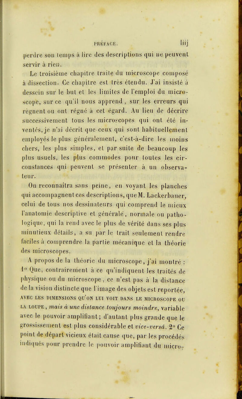 PRÉb'AGrç. liij perdre sou lemps à lire des descriptions qui ne peuvent servir à rien. Le troisième chapitre traite du microscope composé à dissection. Ce chapitre est très étendu. J'ai insisté à dessein sur le but et les limites de l'emploi du micro- scope, sur ce qu'il nous apprend , sur les erreurs qui régnent ou ont régné à cet égard. Au lieu de décrire successivement tous les microscopes qui ont été in- ventés, je n'ai décrit que ceux qui sont habituellement employés le plus généralement, c'est-à-dire les moins chers, les plus simples, et par suite de beaucoup les plus usuels, les plus commodes pour toutes les cir- constances qui peuvent se présenter à un observa- teur. Ou reconnaîtra sans peine, en voyant les planches qui accompagnent ces descriptions, que M. Lackerbauer, celui de tous nos dessinateurs qui comprend le mieux l'analomie descriptive et générale, normale ou patho- logique, qui la rend avec le plus de vérité dans ses plus uiinulieux détails, a su par le trait seulement rendre faciles à comprendre la parlie mécanique et la théorie des microscopes. A propos de la théorie du microscope, j'ai montré : 1° Que, contrairement à ce qu'indiquent les traités de physique ou du microscope, ce n'est pas à la dislance de la vision dislincle que l'image des objets est reportée, AVEC LES DIMENSIONS QU'ON LUI VOIT DANS LE MICROSCOPE OU la loupe , mais à une distance toujours moindre, variable avec le pouvoir amplifiant; d'autant plus grande que le grossissement est plus considérable et vice-versâ. 2° Ce point de départ vicieux était cause que, par les procédés indiqués pour prendre le pouvoir amplifiant du micro7