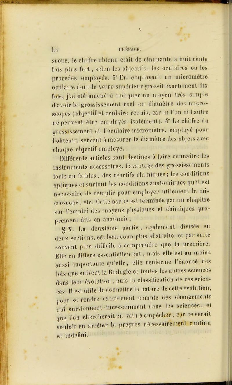 scope, le chiffre obtenu était de cinquante à huit cents t'ois plus fort, selon les objectifs, les oculaires ou les procédas employés. F> En employant un micromètre oculaire dont le verre supérieur grossit exactement dix fois, j'ai été amené à indiquer un moyen très simple d'avoir le grossissement réel en diamètre des micro- scopes (objectif et oculaire réunis, car ni l'un ni l'autre ne peuvent être employés isolément). A Le chiffre du grossissement et l'oculaire-micromèlre, employé pour l'obtenir, servent à mesurer le diamètre des objets avec chaque objectif employé. Différents articles sont destinés à faire connaître les instruments accessoires, l'avantage des grossissements forts on faibles, des réactifs chimiques; les conditions optiques et surtout les conditions auatomiques qu'il est nécessaire de remplir pour employer utilement le mi- croscope , etc. Celle partie est terminée par un chapitre sur l'emploi des moyens physiques et chimiques pro- prement dits en analomie. § X. La deuxième partie, également divisée en deux sections, esîl beaucoup plus abstraite, et par suite souvent plus difficile à comprendre que la première. Elle en diffère essentiellement , mais elle est au moins aussi importante qu'elle, elle renferme l'énoncé des lois que suivent la Biologie et toutes les autres sciences dans leur évolution , puis la classification de ces scien- ces. Il est utile de connaître la nature de cette évolution, pour se rendre exactement compte des changements qui surviennent incessamment dans les sciences, et que l'on chercherait en vain à empêcher , car ce sérail vouloir en arrêter le progrès nécessairement continu et indéfini.