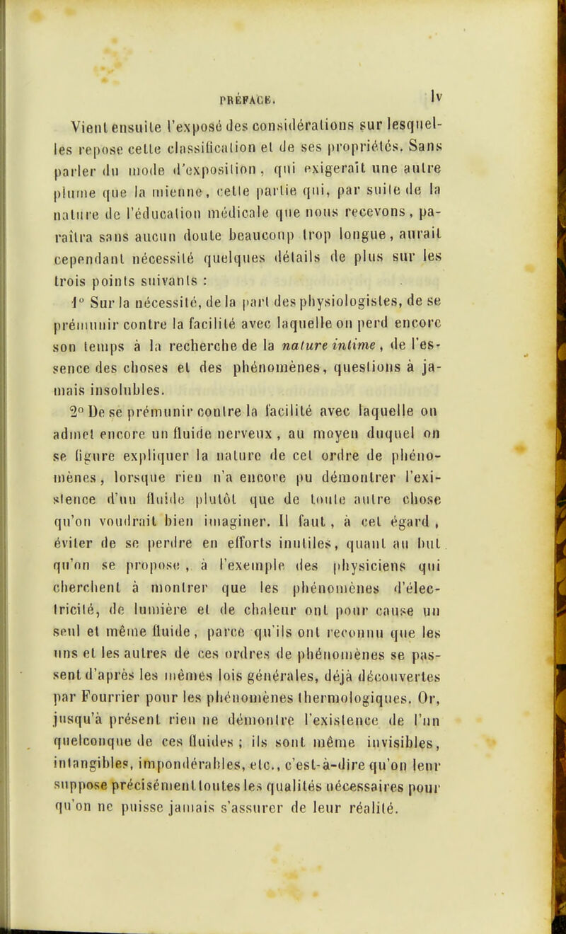 Vient ensuite l'exposé des considérations sur lesquel- les repose cette classilicalion et de ses propriétés. Sans parler du mode d'exposition, qui exigerait une antre plume que la mienne, celle partie qui, par suite de la nature de l'éducation médicale que nous recevons, pa- raîtra sans aucun doute beaucoup trop longue, aurait cependant nécessité quelques détails de plus sur les trois points suivants : i° Sur la nécessité, de la part des physiologistes, de se prémunir contre la facilité avec laquelle on perd encore son temps à in recherche de la nature intime, de l'es- sence des choses et des phénomènes, questions à ja- mais insolubles. 2° De se prémunir contre la facilité avec laquelle on admet encore un fluide nerveux , au moyen duquel on se (igure expliquer la nature de cet ordre de phéno- mènes , lorsque rien n'a encore pu démontrer l'exi- stence d'un fluide plutôt que de toute autre chose qu'on voudrait bien imaginer. Il faut , à cet égard , éviter de se perdre en efforts inutiles, quant au nul qu'on se propose , à l'exemple des physiciens qui cherchent à montrer que les phénomènes d'élec- tricité, de lumière et de chaleur ont pour cause un seul et même fluide, parce qu'ils ont reconnu que les uns et les autres de ces ordres de phénomènes se pas- sent d'après les mêmes lois générales, déjà découvertes par Fourrier pour les phénomènes thermologiques. Or, jusqu'à présent rien ne démontre l'existence de l'un quelconque de ces fluides ; ils sont même invisibles, intangibles, impondérables, etc., c'est-à-dire qu'on leur suppose précisément toutes les qualités nécessaires pour qu'on ne puisse jamais s'assurer de leur réalité.