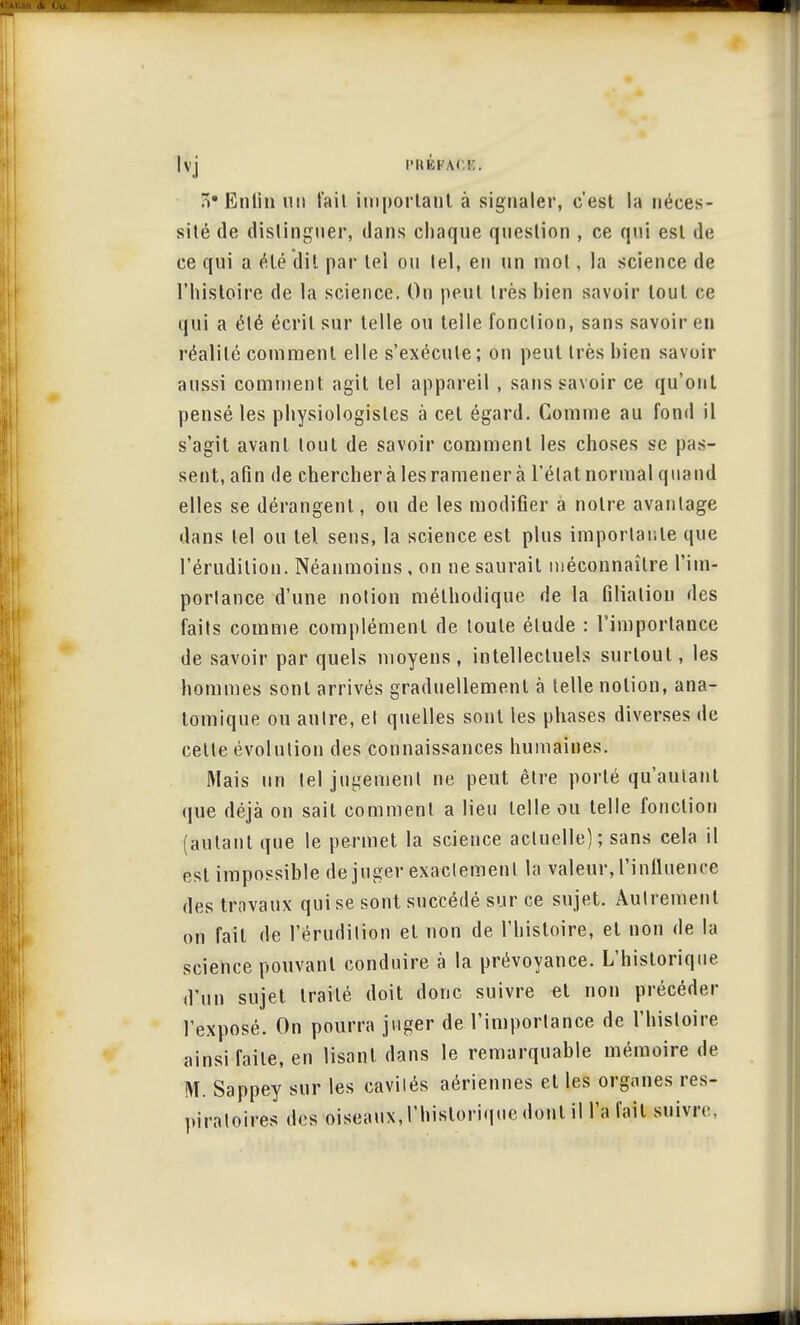 Ivj B. 5? Enfin uu fait imporlaul à signaler, c'est la néces- sité de distinguer, dans chaque question , ce qui est de ce qui a été dit par tel ou tel, en un mot, la science de l'histoire de la science. On peut très bien savoir tout ce qui a été écrit sur telle ou telle fonction, sans savoir en réalité comment elle s'exécute; on peut très bien savoir aussi comment agit tel appareil , sans savoir ce qu'ont pensé les physiologistes à cet égard. Comme au fond il s'agit avant tout de savoir comment les choses se pas- sent, afin de chercher à les ramener à l'état normal quand elles se dérangent, ou de les modifier à notre avantage dans tel ou tel. sens, la science est plus importante que l'érudition. Néanmoins, on ne saurait méconnaître l'im- portance d'une notion méthodique de la filiation des faits comme complément de toute élude : l'importance de savoir par quels moyens, intellectuels surtout, les hommes sont arrivés graduellement à telle notion, ana- lomique ou autre, et quelles sont les phases diverses de cette évolution des connaissances humaines. Mais un tel jugement ne peut être porté qu'autant que déjà on sait comment a lieu telle ou telle fonction (autant que le permet la science actuelle); sans cela il est impossible déjuger exactement la valeur, l'influence des travaux qui se sont succédé sur ce sujet. Autrement on fait de l'érudition et non de l'histoire, et non de la science pouvant conduire à la prévoyance. L'historique d'un sujet traité doit donc suivre et non précéder l'exposé. On pourra juger de l'importance de l'histoire ainsi faite, en lisant, dans le remarquable mémoire de M. Sappey sur les cavilés aériennes et les organes res- piratoires des oiseaux, l'historique dont il l'a fait suivie.