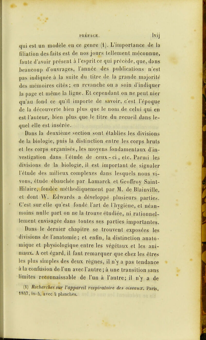 BttÉKAUB. lvij qui esl un modèle en ce genre (1). L'importance de la filiation des faits est de nos jours tellement méconnue, Taule d'avoir présent à l'esprit ce qui précède, que, dans beaucoup d'ouvrages, l'année des publications n'est pas indiquée à la suite du litre de la grande majorité des mémoires cités; en revanche on a soin d'indiquer la page et même la ligne. Et cependant on ne peut nier qu'au fond ce qu'il importe de savoir, c'est l'époque de la découverte bien plus que le nom de celui qui en est Tauleur, bien plus que le tilre du recueil dans le- quel elle est insérée. Dans la deuxième sectiou sont établies les divisions de la biologie, puis la distinction entre les corps bruts el les corps organisés, les moyens fondamentaux d'in- vesligalion dans l'élude de ceux - ci, etc. Parmi les divisions de la biologie, il esl important de signaler l'étude des milieux complexes dans lesquels nous vi- vons, élude ébauchée par Lamarck et Geoffroy Saint- Hilaire, fondée méthodiquement par M. de Blainville, el dont W. Edwards a développé plusieurs parties. C'est sur elle qu'est fondé l'art de l'hygiène, et néan- moins nulle part on ne la trouve étudiée, ni rationnel- lement envisagée dans toutes ses parties importantes. Dans le dernier chapitre se trouvent exposées les divisions de l'anatomie; et enfin, la distinction anato- mique et physiologique entre les végétaux et les ani- maux. A cet égard, il faut remarquer que chez les êtres les plus simples des deux règnes, il n'y a pas tendance à la confusion de l'un avec l'autre ; à une transition sans limites reconnaissable de l'un à l'autre; il n'y a de (1) Recherches sur l'appareil respiratoire des oiseaux. Paris, 1S'i7, in-A, avec h planches.