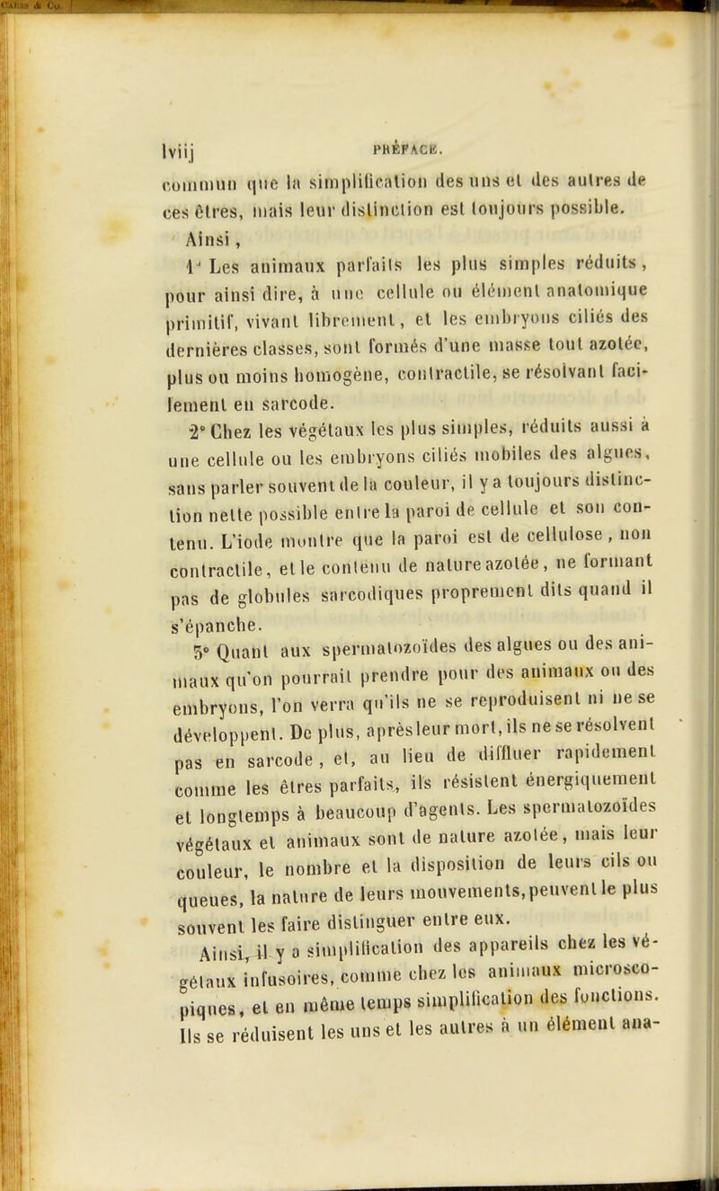 Iviij PHÉPACK. commun que la simplification des uns et des autres de ces êtres, mais leur distinction est toujours possible. Ainsi, 1J Les animaux parlaiIs les plus simples réduits, pour ainsi dire, à une cellule ou élément anatomique primitif, vivant librement, et les embryons ciliés des dernières classes, sont formés d'une masse tout azotée, plus ou moins homogène, contractile, se résolvant faci- lement en sarcode. -2° Chez les végétaux les plus simples, réduits aussi à une cellule ou les embryons ciliés mobiles des algues, sans parler souvent de la couleur, il y a toujours distinc- tion nette possible entre la paroi de cellule et son con- tenu. L'iode montre que la paroi est de cellulose, non contractile, et le contenu de nature azotée, ne formant pas de globules sarcodiques proprement dits quand il s'épanche. 5° Quant aux spermatozoïdes des algues ou des ani- maux qu'on pourrait prendre pour des animaux on des embryons, l'on verra qu'ils ne se reproduisent ni ne se développent. De plus, après leur mort, ils ne se résolvent pas en sarcode, et, au lieu de diffluer rapidement comme les êtres parfaits, ils résistent énergiquement et longtemps à beaucoup d'agents. Les spermatozoïdes végétaux et animaux sont de nature azotée, mais leur couleur, le nombre et la disposition de leurs cils ou queues, la nature de leurs mouvements,peuvent le plus souvent les faire distinguer entre eux. AinsvU y a simplilicalion des appareils chez les vé- gétaux infusoires, comme chez les animaux microsco- piques, et en même temps simplification des fonctions. Ils se réduisent les uns et les autres à un élément ana-