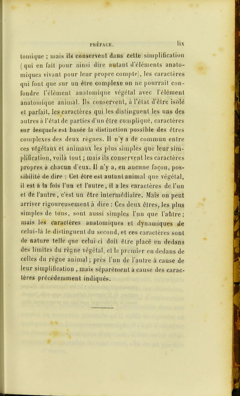 tomique ; mais ils conservent dans cette simplification (qui en fait pour ainsi dire autant d'éléments analo- miques vivant pour leur propre compte), les caractères qui font que sur un être complexe on ne pourrait con- fondre l'élément analoinique végétal avec l'élément anatomique animal. Ils conservent, à l'état d'être isolé et parfait, les caractères qui les distinguent les uns des autres à l'étal de parties d'un être compliqué, caractères sur lesquels est basée la distinction possible des êtres complexes des deux règnes. 11 n'y a de commun entre ces végétaux et animaux les plus simples que leur sim- plification, voilà tout ; mais ils conservent les caractères propres à cbacun d'eux. Il n'y a, en aucune façon, pos- sibilité dédire: Cet être est autant animal que végétal, il est à la fois l'un et l'autre, il a les caractères de l'un et de l'autre, c'est un être intermédiaire. Mais on peut arriver rigoureusement à dire : Ces deux êtres, les plus simples de tous, sont aussi simples l'un que l'autre; mais les caractères anatomiques et dynamiques de celui-là le distinguent du second, et ces caractères sont de nature telle que celui ci doit être placé en dedans des limites du règne végétal, et le premier en dedans de celles du règne animal ; près l'un de l'autre à cause de leur simplification , mais séparément à cause des carac- tères précédemment indiqués.