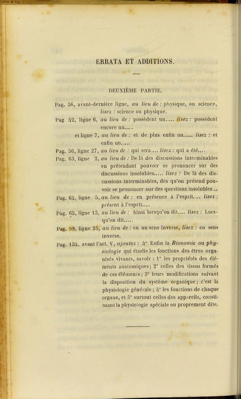 ERRATA ET ADDITIONS. DEUXIÈME PARTIE. Pag. 36, avanl-dernière ligne, au lieu de : physique, ou science, lisez : science ou physique. Pag. Zi2, ligne 6, au lieu de: possèdent un lisez: possèdent encore un ei ligne 7, au lieu de : et de plus enfin un lisez : et enfin un Pag. 56, ligne 27, au lieu de : qui sera ... listz : qui a été.... Pag. 63, ligne 2, au lieu de : De là des discussions interminables en prétendant pouvoir se prononcer sur des discussions insolubles lisez : De là des dis- cussions interminables, dès qu'on prétend pou- voir se prononcer sur des questions insolubles... Pag. 6Zt, ligne 5, au lieu de: en présence à l'esprit.... lisez : présent à l'esprit.... Pag. 65, ligne 13, au lieu de : Ainsi lorsqu'on dit.... lisez : Lors- qu'on dit Pag. 98, ligne 25, au lieu, de : en un sens inverse, lisez : en sens inverse. Pag. 13A, avant l'art. V, ajoutez : h Enfin la Bionomie ou phy- siologie qui étudie les fonctions des êtres orga- nisés vivants, savoir : 1° les propriétés des élé- ments anatomiques; 2° celles des tissus formés de ces éléments ; 3° leurs modifications suivant la disposition du système organique ; c'est la physiologie générale ; h° les fonctions de chaque organe, et 5° surtout celles des appareils, consti- tuant la physiologie spéciale ou proprement dite.