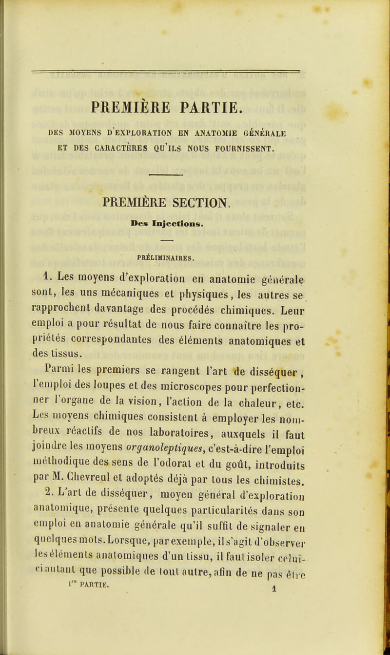 PREMIÈRE PARTIE. DES MOYENS D EXPLORATION EN ANATOM1E GENERALE ET DES CARACTÈRES QU'ILS NOUS FOURNISSENT. PREMIÈRE SECTION. Des Injections. PRÉLIMINAIRES. 1. Les moyens d'exploration en anatomie générale sont, les uns mécaniques et physiques, les autres se rapprochent davantage des procédés chimiques. Leur emploi a pour résultat de nous faire connaître les pro- priétés correspondantes des éléments anatomiques et des tissus. Parmi les premiers se rangent l'art de disséquer, l'emploi des loupes et des microscopes pour perfection- ner l'organe de la vision, l'action de la chaleur, etc. Les moyens chimiques consistent à employer les nom- breux réactifs de nos laboratoires, auxquels il faut joindre les moyens organoleptiques, c'est-à-dire l'emploi méthodique des sens de l'odorat et du goût, introduits par M. Chevreul et adoptés déjà par tous les chimistes. 2. L'art de disséquer, moyen général d'exploration anatomique, présente quelques particularités dans son emploi en anatomie générale qu'il suffît de signaler en quelques mots. Lorsque, par exemple, il s'agit d'observer les éléments anatomiques d'un tissu, il faut isoler celui- ci autant que possible de loul autre,afin de ne pas être Ire PARTIE. „