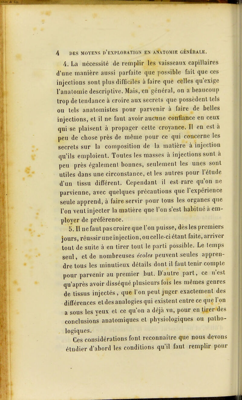 4. La nécessité de remplir les vaisseaux capillaires d'une manière aussi parfaite que possible fait que ces injections sont plus difficiles à faire que celles qu'exige l'anatomie descriptive. Mais, en général, on a beaucoup trop de tendance à croire aux secrets que possèdent tels ou tels analomisles pour parvenir à faire de belles injections, et il ne faut avoir aucune confiance en ceux qui se plaisent à propager celte croyance. Il en est à peu de chose près de même pour ce qui concerne les secrets sur la composition de la matière à injection qu'ils emploient. Toutes les masses à injections sont à peu près également bonnes, seulement les unes sont utiles dans une circonstance, et les autres pour l'élude d'un tissu différent. Cependant il est rare qu'on ne parvienne, avec quelques précautions que l'expérience seule apprend, à faire servir pour tous les organes que l'on veut injecter la matière que l'on s'est habitué à em- ployer de préférence. 5. Il ne faut pas croire que l'on puisse, dès les premiers jours, réussir une injection, ou celle-ci étant faite, arriver tout de suite à en tirer tout le parti possible. Le temps seul, et de nombreuses écoles peuvent seules appren- dre tous les minutieux détails dont il faut tenir compte pour parvenir au premier but. D'autre part, ce n'est qu'après avoir disséqué plusieurs fois les mêmes genres de tissus injectés, que l'on peut juger exactement des différences et des analogies qui existent entre ce que l'on a sous les yeux et ce qu'on a déjà vu, pour en tirer des conclusions analomiques et physiologiques ou patho- logiques. Ces considérations font reconnaître que nous devons étudier d'abord les conditions qu'il faut remplir pour
