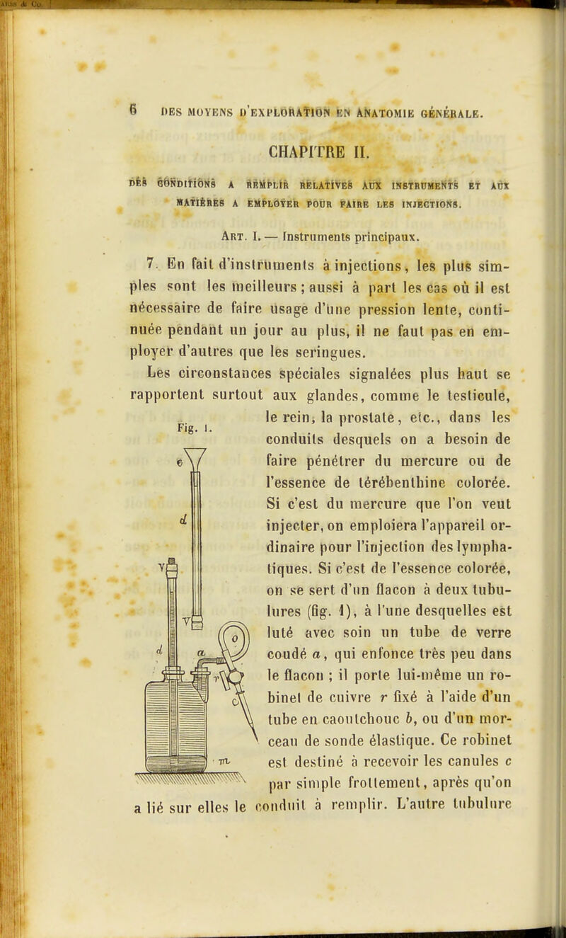 CHAPITRE II. DÈS CONDITIONS A REMPLIR RELATIVES AUX INSTRUMENTS ET AUX MATIÈRES A EMPLOYER POUR FAIRE LES INJECTIONS. Art. I.— Instruments principaux. 7. En fait d'inslruments à injections, les plus sim- ples sont les meilleurs ; aussi à part les cas où il est nécessaire de faire usage d'une pression lente, conti- nuée pendant un jour au plus, il ne faut pas en em- ployer d'autres que les seringues. Les circonstances spéciales signalées plus haut se rapportent surtout aux glandes, comme le testicule, le rein, la prostate, etc., dans les conduits desquels on a besoin de faire pénétrer du mercure ou de l'essence de térébenthine colorée. Si c'est du mercure que l'on veut injecter, on emploiera l'appareil or- dinaire pour l'injection des lympha- tiques. Si c'est de l'essence colorée, on se sert d'un flacon à deux tubu- lures (fig. 1), à l'une desquelles est luté avec soin un tube de verre coudé a, qui enfonce très peu dans le flacon ; il porte lui-même un ro- binet de cuivre r fixé à l'aide d'un tube en caoutchouc b, ou d'un mor- ceau de sonde élastique. Ce robinet est destiné à recevoir les canules c par simple frottement, après qu'on a lié sur elles le conduit à remplir. L'autre tubulure