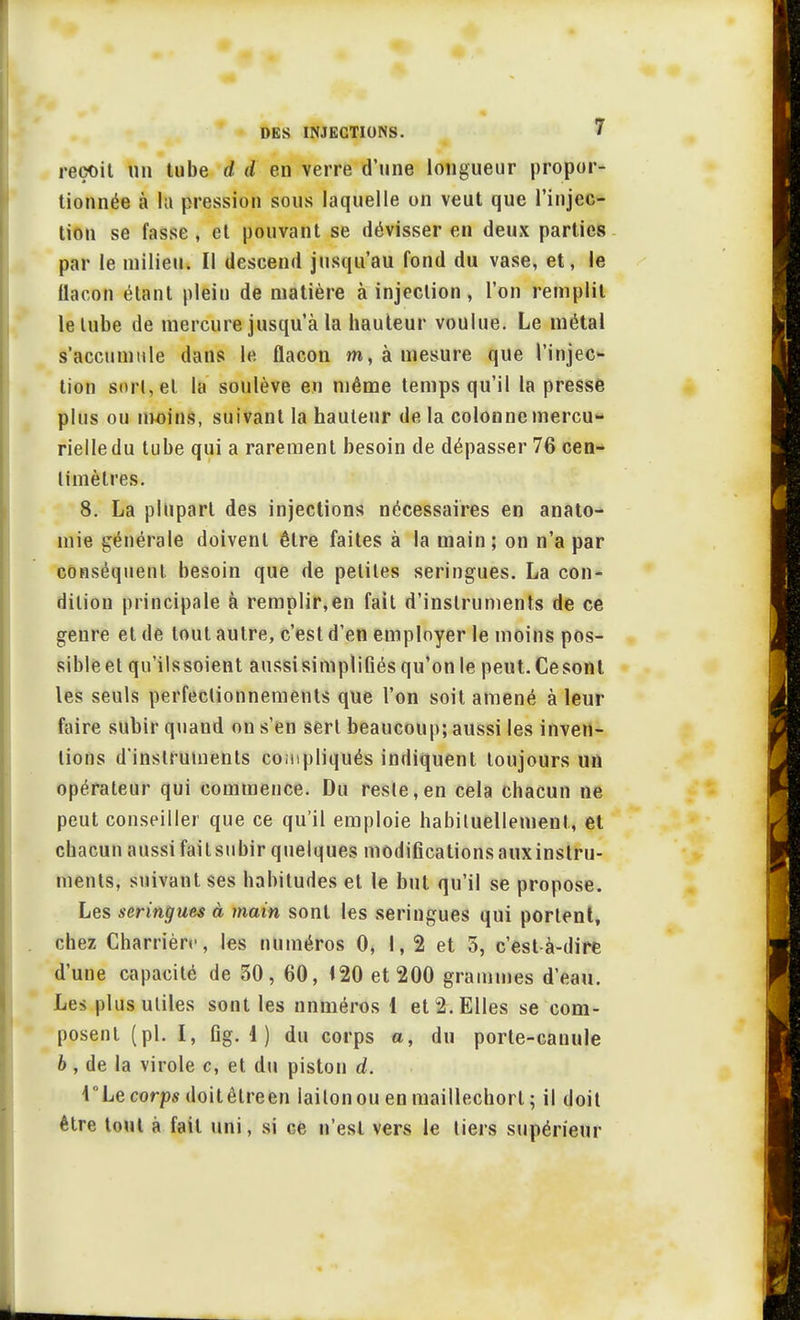 reçoit un tube d d en verre d'une longueur propor- tionnée à la pression sous laquelle on veut que l'injec- tion se fasse , et pouvant se dévisser en deux parties par le milieu. Il descend jusqu'au fond du vase, et, le flacon étant plein de matière à injection, l'on remplit le tube de mercure jusqu'à la hauteur voulue. Le métal s'accumule dans le flacon m, à mesure que l'injec- tion sort, et la soulève en même temps qu'il la presse plus ou moins, suivant la hauteur de la colonne mercu- rielledu tube qui a rarement besoin de dépasser 76 cen- timètres. 8. La plupart des injections nécessaires en anato- mie générale doivent être faites à la main; on n'a par conséquent besoin que de petites seringues. La con- dition principale à remplir,en fait d'instruments de ce genre et de tout autre, c'est d'en employer le moins pos- sible et qu'ilssoient aussi simplifiés qu'on le peut. Ce sont les seuls perfectionnements que l'on soit amené à leur faire subir quand on s'en sert beaucoup; aussi les inven- tions d'instruments compliqués indiquent toujours un opérateur qui commence. Du reste,en cela chacun ne peut conseiller que ce qu'il emploie habituellement, et chacun aussi failsubir quelques modificationsauxinslru- ments, suivant ses habitudes et le but qu'il se propose. Les seringues à main sont les seringues qui portent, chez Charrièrc, les numéros 0, 1, 2 et 5, c'est-à-dire d'une capacité de 30, 60, i20 et 200 grammes d'eau. Les plus utiles sont les numéros 1 et 2. Elles se com- posent (pl. I, Gg. 1 ) du corps a, du porte-canule b, de la virole c, et du piston d. l°Le corps doitêlreen laiton ou en maillechorl ; il doit être tout à fait uni, si ce n'est vers le tiers supérieur