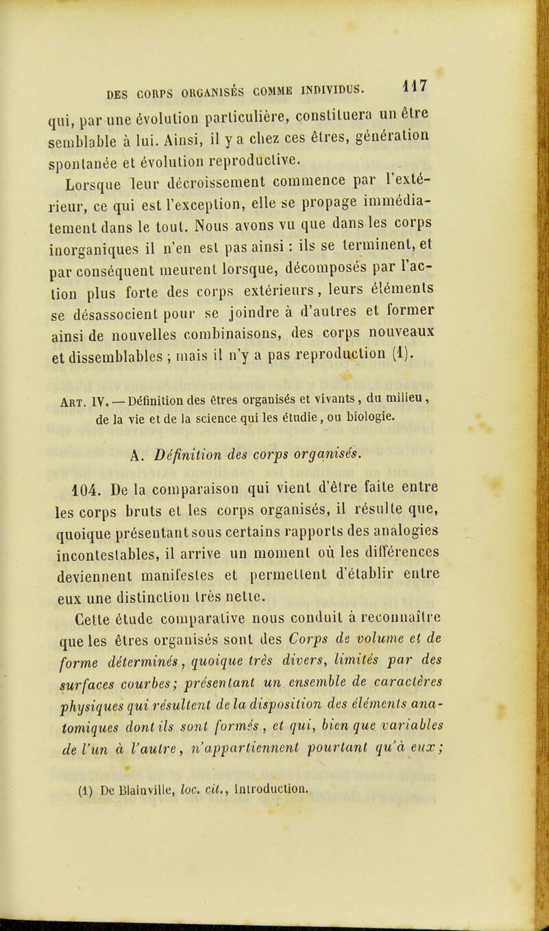 qui, par une évolution particulière, constituera un être semblable à lui. Ainsi, il y a chez ces êtres, génération spontanée et évolution reproductive. Lorsque leur décroissement commence par l'exté- rieur, ce qui est l'exception, elle se propage immédia- tement dans le tout. Nous avons vu que dans les corps inorganiques il n'en est pas ainsi : ils se terminent, et par conséquent meurent lorsque, décomposés par l'ac- tion plus forte des corps extérieurs, leurs éléments se désassocieut pour se joindre à d'autres et former ainsi de nouvelles combinaisons, des corps nouveaux et dissemblables ; mais il n'y a pas reproduction (1). Art. IV. —Définition des êtres organisés et vivants, du milieu, de la vie et de la science qui les étudie, ou biologie. A. Définition des corps organisés. 104. De la comparaison qui vient d'être faite entre les corps bruts et les corps organisés, il résulte que, quoique présentant sous certains rapports des analogies incontestables, il arrive un moment où les différences deviennent manifestes et permettent d'établir entre eux une distinction très nette. Cette étude comparative nous conduit à reconnaître que les êtres organisés sont des Corps de volume et de forme déterminés, quoique très divers, limités par des surfaces courbes; présentant un ensemble de caractères physiques qui résultent de la disposition des éléments ana- tomiques dont ils sont formés, et qui, bien que variables de l'un à l'autre, n'appartiennent pourtant qu'à eux;