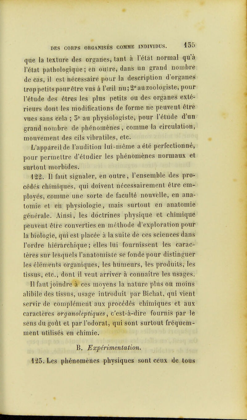 que la texture des organes, tant à l'état normal qu'à l'état pathologique; en oulre, dans un grand nombre de cas, il est nécessaire pour la description d'organes troppetitspourêtre vus à l'œil nu;2°auzoologiste, pour l'étude des êtres les plus petits ou des organes exté- rieurs dont les modifications de forme ne peuvent être vues sans cela ; 5° au physiologiste, pour l'étude d'un grand nombre de phénomènes , comme la circulation, mouvement des cils vibratiles, etc. L'appareil de l'audition lui-même a été perfectionné, pour permettre d'étudier les phénomènes normaux et surtout morbides. 122. Il faut signaler, en outre, l'ensemble des pro- cédés chimiques, qui doivent nécessairement être em- ployés, comme une sorte de faculté nouvelle, en ana- tomie et en physiologie, mais surtout en anatomie générale. Ainsi, les doctrines physique et chimique peuvent être converties en méthode d'exploration pour la biologie, qui est placée à la suite de ces sciences dans l'ordre hiérarchique; elles lui fournissent les carac- tères sur lesquels l'anatomiste se fonde pour distinguer les éléments organiques, les humeurs, les produits, les tissus, etc., dont il veut arriver à connaître les usages. Il faut joindre à ces moyens la nature plus ou moins alibile des tissus, usage introduit par Bichat, qui vient servir de complément aux procédés chimiques et aux caractères organoleptiques, c'est-à-dire fournis par le sens du goût et par l'odorat, qui sont surtout fréquem- ment utilisés en chimie. B. Expérimentation. 123. Les phénomènes physiques sont ceux de tous