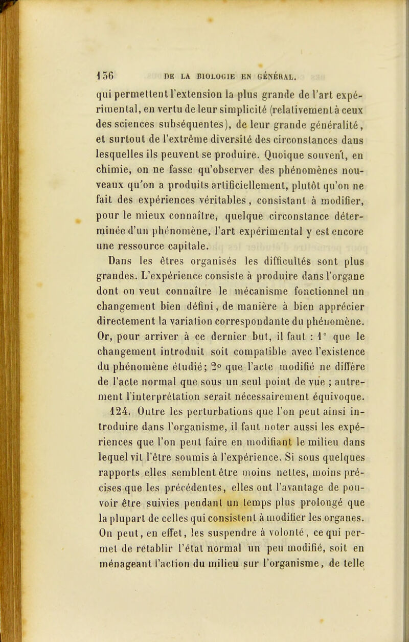 qui permettent l'extension la plus grande de l'art expé- rimental, en vertu de leur simplicité (relativement à ceux des sciences subséquentes), de leur grande généralité, et surtout de l'extrême diversité des circonstances dans lesquelles ils peuvent se produire. Quoique souvent, en chimie, on ne fasse qu'observer des phénomènes nou- veaux qu'on a produits artificiellement, plutôt qu'on ne fait des expériences véritables, consistant à modifier, pour le mieux connaître, quelque circonstance déter- minée d'un phénomène, l'art expérimental y est encore une ressource capitale. Dans les êtres organisés les difficultés sont plus grandes. L'expérience consiste à produire dans l'organe dont on veut connaître le mécanisme fonctionnel un changement bien défini, de manière à bien apprécier directement la variation correspondante du phénomène. Or, pour arriver à ce dernier but, il faut : 1° que le changement introduit soit compatible avec l'existence du phénomène étudié; 2° que l'acte modifié ne diffère de l'acte normal que sous un seul point de vue ; autre- ment l'interprétation serait nécessairement équivoque. 124. Outre les perturbations que l'on peut ainsi in- troduire dans l'organisme, il faut noter aussi les expé- riences que l'on peut faire en modifiant le milieu dans lequel vit l'être soumis à l'expérience. Si sous quelques rapports elles semblent être moins nettes, moins pré- cises que les précédentes, elles ont l'avantage de pou- voir être suivies pendant un temps plus prolongé que la plupart de celles qui consistent à modifier les organes. On peut, en effet, les suspendre à volonté, ce qui per- met de rétablir l'étal normal un peu modifié, soit en ménageant l'action du milieu sur l'organisme, de telle