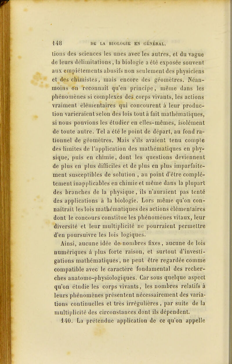 lions des sciences les unes avec les autres, et du vague de leurs délimitations, la biologie a été exposée souvent aux empiétements abusifs non seulement des physiciens et des chimistes, mais encore des géomètres. Néan- moins on reconnaît qu'en principe, même dans les phénomènes si complexes des corps vivants, les actions vraiment élémentaires qui concourent à leur produc- tion varieraient selon des lois tout à fait mathématiques, si nous pouvions les étudier en elles-mêmes, isolément de toute autre. Tel a été le point de départ, au fond ra- tionnel de géomètres. Mais s'ils avaient tenu compte des limites de l'application des mathématiques en phy- sique, puis en chimie, dont les questions deviennent de plus en plus difficiles et de plus en plus imparfaite- ment susceptibles de solution , au point d'être complè- tement inapplicables en chimie et même dans la plupart des branches de la physique, ils n'auraient pas tenté des applications à la biologie. Lors même qu'on con- naîtrait les lois mathématiques des actions élémentaires dont le concours constitue les phénomènes vitaux, leur diversité et leur multiplicité ne pourraient permettre d'en poursuivre les lois logiques. Ainsi, aucune idée de nombres fixes, aucune de lois numériques à plus forte raison, et surtout d'investi- galions mathématiques, ne peut être regardée comme compatible avec le caractère fondamental des recher- ches anatomo-physiologiques. Car sous quelque aspect qu'on étudie les corps vivants, les nombres relatifs à leurs phénomènes présentent nécessairement des varia- tions continuelles et très irrégulières, par suite de la multiplicité des circonstances dont ils dépendent. 140. La prétendue application de ce qu'on appelle