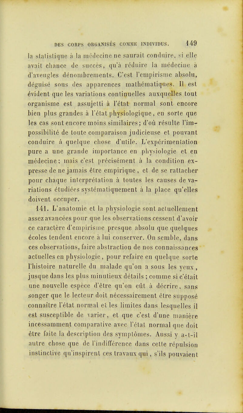 la statistique à la médecine ne saurait conduire, si elle avait chance de succès, qu'à réduire la médecine à d'aveugles dénombrements. C'est l'empirisme absolu, déguisé sous des apparences mathématiques. Il est évident que les variations continuelles auxquelles tout organisme est assujetti à l'état normal sont encore bien plus grandes à l'état physiologique, en sorte que les cas sont encore moins similaires; d'où résulte l'im- possibilité de toute comparaison judicieuse et pouvant conduire cà quelque chose d'utile. L'expérimentation pure a une grande importance en physiologie et en médecine; mais c'est précisément à la condition ex- presse de ne jamais être empirique, et de se rattacher pour chaque interprétation à toutes les causes de va- riations étudiées systématiquement à la place qu'elles doivent occuper. 141. L'anatomie et la physiologie sont actuellement assez avancées pour que les observations cessent d'avoir ce caractère d'empirisme presque absolu que quelques écoles tendent encore à lui conserver. On semble, clans ces observations, faire abstraction de nos connaissances actuelles en physiologie, pour refaire en quelque sorte l'histoire naturelle du malade qu'on a sous les yeux, jusque dans les plus minutieux détails ; comme si c'était une nouvelle espèce d'être qu'on eût à décrire, sans songer que le lecteur doit nécessairement être supposé connaître l'état normal et les limites dans lesquelles il est susceptible de varier, et que c'est d'une manière incessamment comparative avec l'état normal que doit être faite la description des symptômes. Aussi y a-t-il autre chose que de l'indifférence dans cette répulsion instinctive qu'inspirent ces travaux qui, s'ils pouvaient.