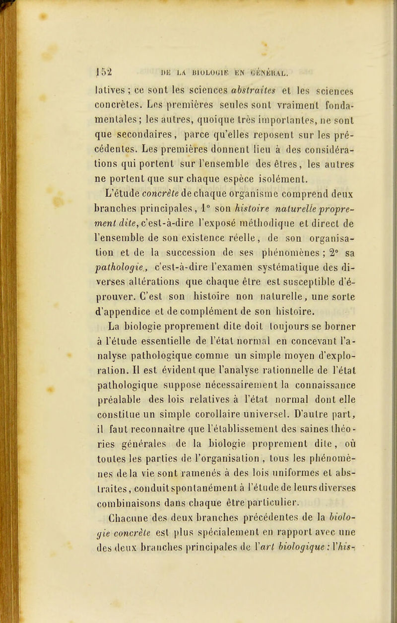 J52 i»k la biologie: ion Q^néiUl. lalives ; ce sont les sciences abstraites et les sciences concrètes. Les premières seules sont vraiment fonda- mentales; les autres, quoique très importantes, ne sont que secondaires, parce qu'elles reposent sur les pré- cédentes. Les premières donnent lieu à des considéra- tions qui portent sur l'ensemble des êtres, les autres ne portent que sur chaque espèce isolément. L'étude concrète de chaque organisme comprend deux branches principales, 1° son histoire naturelle propre- ment dite, c'est-à-dire l'exposé méthodique et direct de l'ensemble de son existence réelle, de son organisa- tion et de la succession de ses phénomènes ; 2° sa pathologie, c'est-à-dire l'examen systématique des di- verses altérations que chaque être est susceptible d'é- prouver. C'est son histoire non naturelle, une sorte d'appendice et de complément de son histoire. La biologie proprement dite doit toujours se borner à l'élude essentielle de l'état normal en concevant l'a- nalyse pathologique comme un simple moyen d'explo- ration. Il est évident que l'analyse rationnelle de l'état pathologique suppose nécessairement la connaissance préalable des lois relatives à l'état normal dont elle constitue un simple corollaire universel. D'autre part, il faut reconnaître que l'établissement des saines théo- ries générales de la biologie proprement dite, où toutes les parties de l'organisation , tous les phénomè- nes delà vie sont ramenés à des lois uniformes et abs- traites, conduit spontanément à l'étude de leurs diverses combinaisons dans chaque être particulier. Chacune des deux branches précédentes de la biolo- gie concrète est plus spécialement en rapport avec une des deux branches principales de Vart biologique : Yhis-.