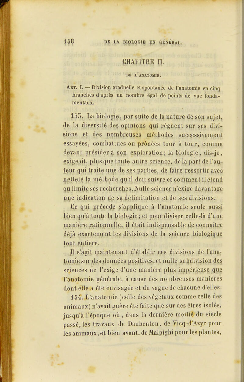 CHAHTRE II. DE l'anàTOMIE. Art. I. — Division graduelle et spontanée de l'anatomie en cinq branches d'après un nombre égal de points de vue fonda- mentaux. 153. La biologie, par suite de la nature de son sujet, de la diversité des opinions qui régnent sur ses divi- sions et des nombreuses méthodes successivement essayées, combattues ou prônées tour à tour, comme devant présidera son exploration; la biologie, dis-je, exigeait, plus que toute autre science, de la part de l'au- teur qui traite une de ses parties, de faire ressortir avec netteté la méthode qu'il doit suivre et comment il étend ou limite ses recherches. Nulle science n'exige davantage une indication de sa délimitation et de ses divisions. Ce qui précède s'applique à l'anatomie seule aussi bien qu'à toute la biologie ; et pour diviser celle-là d'une manière rationnelle, il était indispensable de connaître déjà exactement les divisions de la science biologique tout entière. Il s'agit maintenant d'établir ces divisions de l'ana- tomie sur des données positives, et nulle subdivision des sciences ne l'exige d'une manière plus impérieuse que l'anatomie générale, à cause des nombreuses manières dont elle a été envisagée et du vague de chacune d'elles. 154. L'anatomie (celle des végétaux comme celle des animaux) n'avait guère été faite que sur des êtres isolés, jusqu'à l'époque où, dans la dernière moitié du siècle passé, les travaux de Daubenton, de Vicq-d'Azyr pour les animaux, et bien avant, de Malpighi pour les plantes,