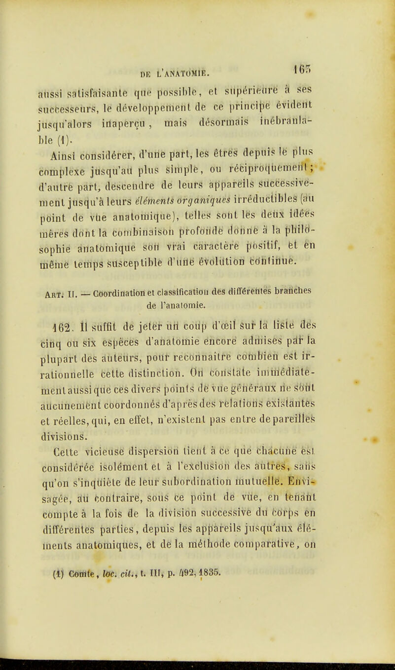 aussi satisfaisante que possible, et supérieure à ses successeurs, le développement de ce principe évident, jusqu'alors inaperçu , mais désormais inébranla- ble (1). Ainsi considérer, d'une part, les êtres depuis le plus complexe jusqu'au plus simple, ou réciproquement; d'autre part, descendre de leurs appareils successive- ment jusqu'à leurs éléments organiques irréductibles (au point de vue anatomique), telles sont les deux idées mères dont la combinaison profonde donne à la philo- sophie anatomique son vrai caractère positif, et en même temps susceptible 8'liflë évolution continue. Art> h. _ coordination et classification des différentes branches de l'anatomie. 162. Il suffît de jeter un coup d'œit sur la liste des cinq ou six espèces d'anatomie encore admises pdr la plupart des auteurs, pour reconnaître combien est ir- rationnelle cette distinction. On constate immédiate- ment aussi que ces divers points de vue généraux ne sont aucunement coordonnés d'après des relations existantes et réelles,qui, en effet, n'existent pas entre dépareilles divisions. Celte vicieuse dispersion lient à ce que chacune est considérée isolément et à l'exclusion des autres, sans qu'on s'inquiète de leur subordination mutuelle. Envi- sagée, au contraire, sous ce point, de vue, en tenant compte à la fois de la division successive du corps en différentes parties, depuis les appareils jusqu'aux élé- ments anatomiques, et de la méthode comparative, on (1) Comte, loc. cil., t. III, p. Û92,1835.