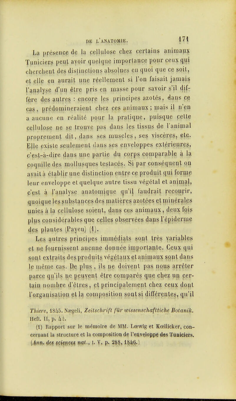 La présence de la cellulose chez certains animaux Tuniciers peijt avoir quelque importance pour ceux qui cherchent des distinctions absolues en quoi que ce soit, et elle en aurait une réellement si l'on faisait jamais l'analyse d'un être pris en masse pour savoir s'il dif- fère des autres : encore les principes azotés, dans ce cas, prédomineraient chez ces animaux ; mais il n'en a aucune en réalité pour la pratique, puisque cette cellulose ne se trouve pas dans les tissus de l'animal proprement dit, dans ses muscles, ses viscères, etc. Elle existe seulement dans ses enveloppes extérieures, c'est_à-dire dans une partie du corps comparable à la coquille des mollusques testacés. Si par conséquent on avait à établir une distinction entre ce produit qui forme leur enveloppe et quelque autre tissu végétal et animal, c'est à l'analyse anatomique cju'il faudrait recourir, quoique les substances des matières azotées et minérales unies à la cellulose soient, dans ces animaux, deux fois plus considérables que celles observées dans l'épidémie des plantes (Payen) (1). Les autres principes immédiats sont très variables et ne fournissent aucune donnée importante. Ceux qui sont extraits des produits végétaux et animaux sont dans le même cas. De plus , ils ne doivent pas nous arrêter parce qu'ils ne peuvent être comparés que chez un cer- tain nombre d'êtres, et principalement chez ceux dont l'organisation et la composition sont si différentes, qu'il Thiere, 1845. Nœgeli, Zeitschrift fur wissenschafttiche Botanik. Heft. II, p. 44. (1) Rapport sur le mémoire de MM. Lœwig et Kœlticker, con- cernant la structure et la composition de l'enveloppe des Tuniciers. {Ann. des sciences ml-, (. V, p. 288,1846.)