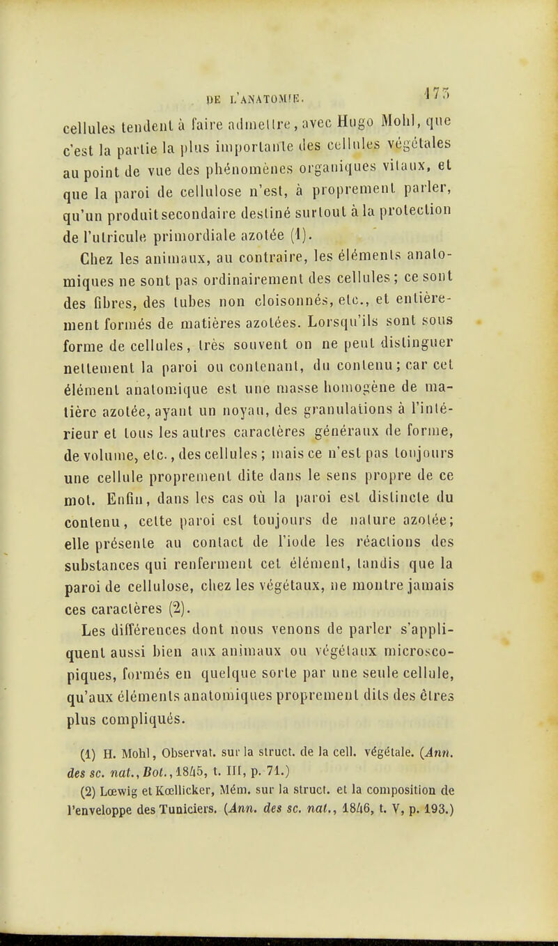 PE LANATOMfE. 1 ' '» cellules tendent à faire admettre, avec Hugo Mc-hl, que c'est la partie la plus importante des cellules végétales au point de vue des phénomènes organiques vitaux, et que la paroi de cellulose n'est, à proprement parler, qu'un produit secondaire destiné surtout à la protection de l'utricule primordiale azotée (1). Chez les animaux, au contraire, les éléments analo- miques ne sont pas ordinairement des cellules; ce sont des fihres, des tubes non cloisonnés, etc., et entière- ment formés de matières azotées. Lorsqu'ils sont sous forme de cellules, très souvent on ne peut distinguer nettement la paroi ou contenant, du contenu; car cet élément anatomique est une masse homogène de ma- tière azotée, ayant un noyau, des granulations à l'inté- rieur et tous les autres caractères généraux de forme, de volume, etc., des cellules ; mais ce n'est pas toujours une cellule proprement dite dans le sens propre de ce mot. Enfin, dans les cas où la paroi est distincte du contenu, cette paroi est toujours de nature azotée; elle présente au contact de l'iode les réactions des substances qui renferment cet élément, tandis que la paroi de cellulose, chez les végétaux, ne montre jamais ces caractères (2). Les différences dont nous venons de parler s'appli- quent aussi bien aux animaux ou végétaux microsco- piques, formés en quelque sorte par une seule cellule, qu'aux éléments anatomiques proprement dits des êtres plus compliqués. (1) H. Mohl, Observât, sur la struct. de la cell. végétale. (Ann. des se. nat.,Bot., 1845, t. III, p. 71.) (2) Lœwig et Kœllicker, Mém. sur la struct. et la composition de l'enveloppe des Tuniciers. (Ann. des se. nal., I8/16, t. V, p. 193.)