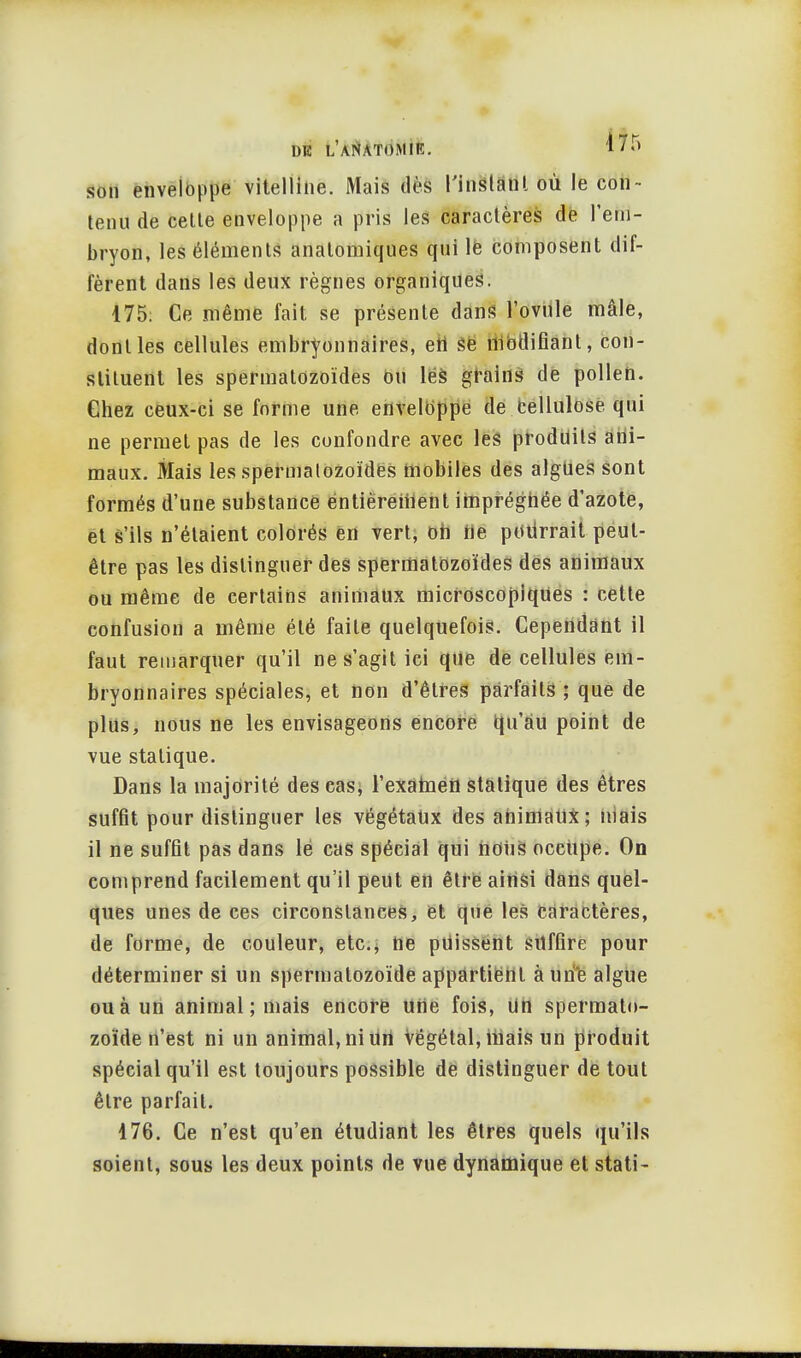 son enveloppe vitellihe. Mais dès t'inslanl où le con - tenu de celle enveloppe a pris les caractères de l'em- bryon, les éléments anatomiques qui le composent dif- fèrent dans les deux règnes organiques. 175; Ce même fait se présente dans l'ovule mâle, dont les cellules embryonnaires, en se modifiant, con- stituent les spermatozoïdes ou les grains de pollen. Chez ceux-ci se forme une enveloppe de cellulose qui ne permet pas de les confondre avec les produits ani- maux. Mais les spermatozoïdes mobiles des algues sont formés d'une substance entièrement imprégnée d'azote, et s'ils n'étaient colorés en vert, oh rie potirrait peut- être pas les distinguer des spermatozoïdes des animaux ou même de certains animaux microscopiques : cette confusion a même été faite quelquefois. Cependant il faut remarquer qu'il ne s'agit ici que de cellules em- bryonnaires spéciales, et non d'êtres parfaits ; que de plus, nous ne les envisageons encore qu'au point de vue statique. Dans la majorité des cas, l'examen statique des êtres suffit pour distinguer les végétaux des ahimaUx; mais il ne suffit pas dans lé cas spécial qui nous occupe. On comprend facilement qu'il peut en être ainsi dans quel- ques unes de ces circonstances, et que les caractères, de forme, de couleur, etc., ne puissent suffire pour déterminer si un spermatozoïde appartient à une algue ou à un animal ; mais encore une fois, un spermato- zoïde n'est ni un animal, ni un Végétal, mais un produit spécial qu'il est toujours possible de distinguer de tout être parfait. 176. Ce n'est qu'en étudiant les êtres quels qu'ils soient, sous les deux points de vue dynamique et stati-