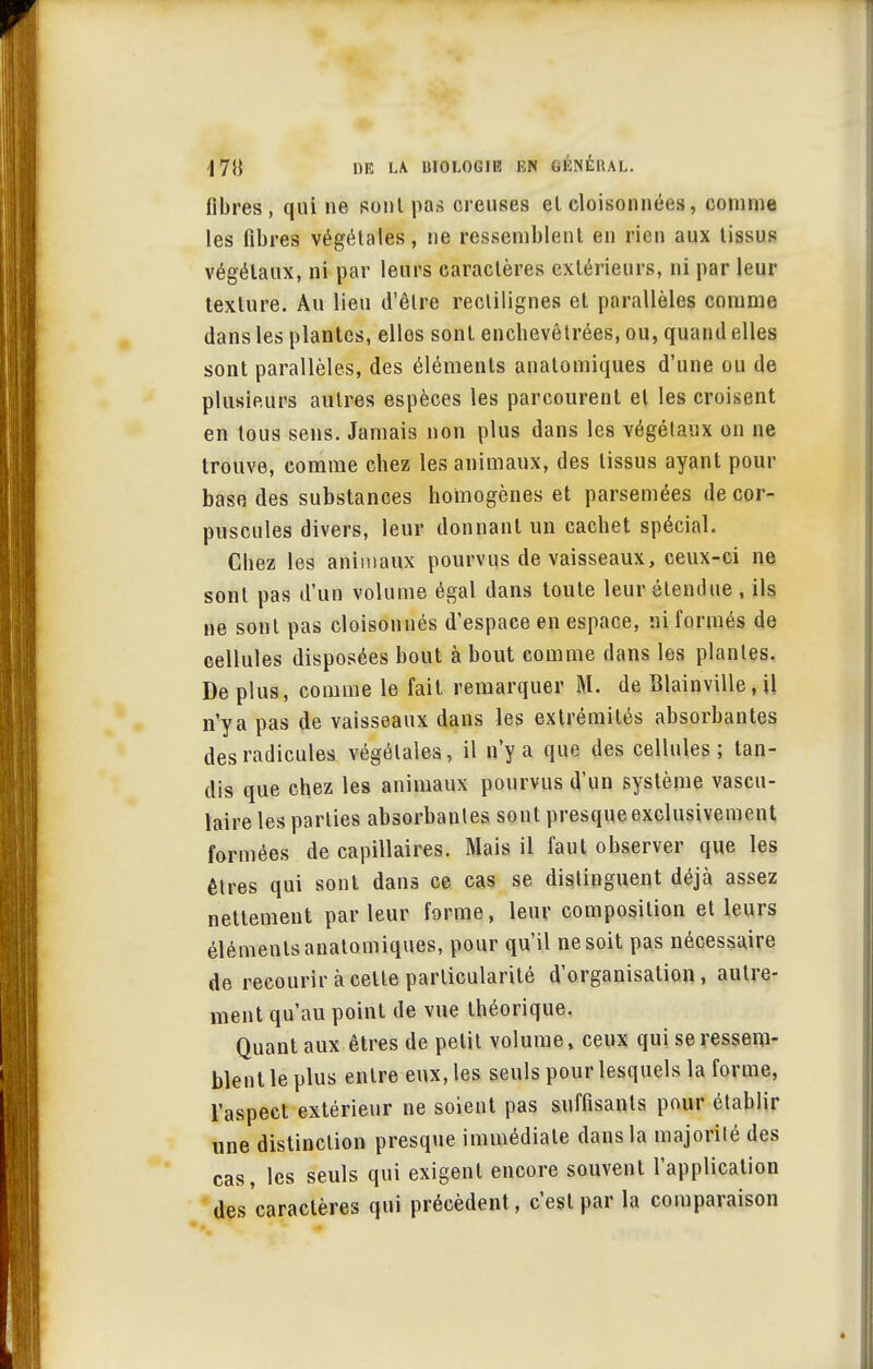 fibres, qui ne sont pas creuses el cloisonnées, comme les fibres végétales, ne ressemblent en rien aux tissus végétaux, ni par leurs caractères extérieurs, ni par leur texture. Au lieu d'être rectilignes et parallèles comme dans les plantes, elles sont enchevêtrées, ou, quand elles sont parallèles, des éléments analomiques d'une ou de plusieurs autres espèces les parcourent el les croisent en tous sens. Jamais non plus dans les végétaux on ne trouve, comme chez les animaux, des tissus ayant pour base des substances homogènes et parsemées de cor- puscules divers, leur donnant un cachet spécial. Chez les animaux pourvus de vaisseaux, ceux-ci ne sont pas d'un volume égal dans toute leur étendue , ils ne sont pas cloisonnés d'espace en espace, ni formés de cellules disposées bout à bout comme dans les plantes. De plus, comme le fait remarquer M. de Blainville.il n'y a pas de vaisseaux dans les extrémités absorbantes des radicules végétales, il n'y a que des cellules; tan- dis que chez les animaux pourvus d'un système vascu- laire les parties absorbantes sont presque exclusivement formées de capillaires. Mais il faut observer que les êtres qui sont dans ce cas se distinguent déjà assez nettement parleur forme, leur composition et leurs éléments anatomiques, pour qu'il ne soit pas nécessaire de recourir à celle particularité d'organisation, autre- ment qu'au point de vue théorique. Quant aux êtres de petit volume, ceux qui se ressem- blent le plus entre eux, les seuls pour lesquels la forme, l'aspect extérieur ne soient pas suffisants pour établir une distinction presque immédiate dans la majorilé des cas, les seuls qui exigent encore souvent l'application des caractères qui précèdent, c'est par la comparaison