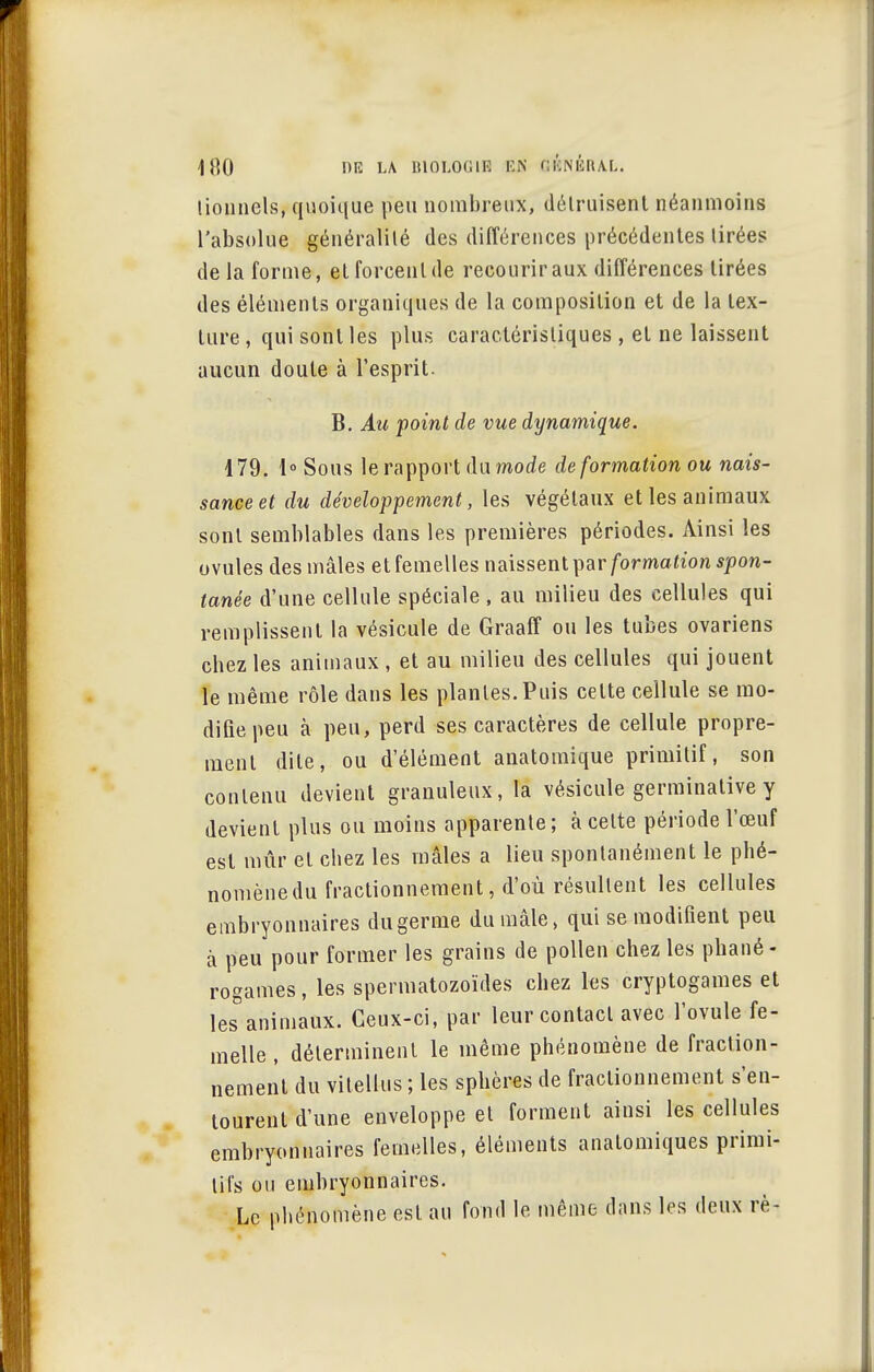 lionnels, quoique peu nombreux, détruisent néanmoins l'absolue généralité des différences précédentes tirées de la forme, et forcent de recourir aux différences tirées des éléments organiques de la composition et de la tex- ture , qui sont les plus caractéristiques , et ne laissent aucun doute à l'esprit. B. Au point de vue dynamique. 179. 1° Sous le rapport du mode de formation ou nais- sance et du développement, les végétaux et les animaux sont semblables dans les premières périodes. Ainsi les ovules des mâles et femelles naissent par formation spon- tanée d'une cellule spéciale , au milieu des cellules qui remplissent la vésicule de Graaff ou les tubes ovariens chez les animaux , et au milieu des cellules qui jouent le même rôle dans les plantes. Puis cette cellule se mo- difie peu à peu, perd ses caractères de cellule propre- ment dite, ou d'élément anatomique primitif, son contenu devient granuleux, la vésicule germinative y devient plus ou moins apparente; à cette période l'œuf est mûr et chez les mâles a lieu spontanément le phé- nomènedu fractionnement, d'où résultent les cellules embryonnaires du germe du mâle, qui se modifient peu à peu pour former les grains de pollen chez les phané- rogames , les spermatozoïdes chez les cryptogames et les°animaux. Ceux-ci, par leur contact avec l'ovule fe- melle , déterminent le même phénomène de fraction- nement du vitellus ; les sphères de fractionnement s'en- tourent d'une enveloppe et forment ainsi les cellules embryonnaires femelles, éléments analomiques primi- tifs ou embryonnaires. Le phénomène est au fond le même dans les deux rè-