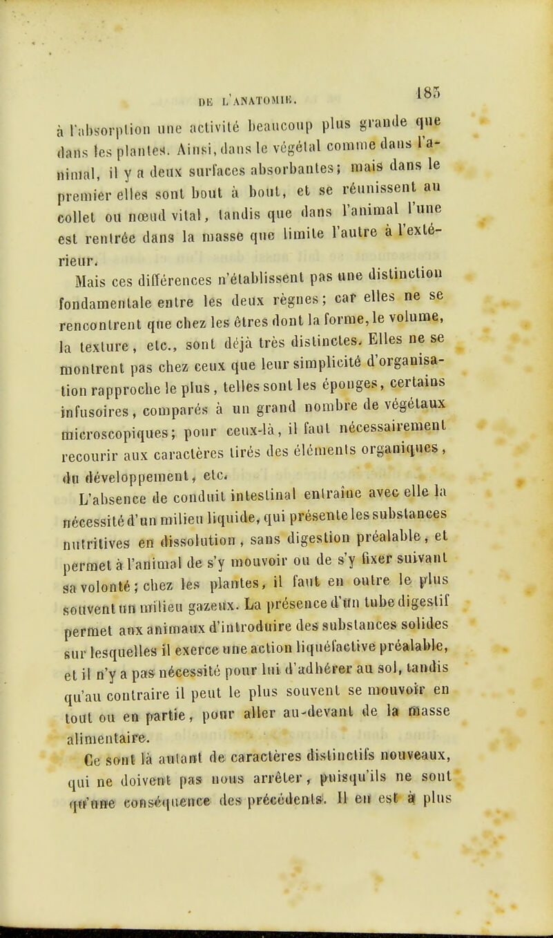 DE DiANA-TOMII*. à Tabsorplion une activité beaucoup plus grande que dans les planter Ainsi, dans le végétal comme dans l'a- nimal, il y a deux surfaces absorbantes; mais dans le premier elles sont bout à bout, et se réunissent au collet ou nœud vital, tandis que dans l'animal l'une est renlrée dans la masse que limite l'autre à l'exté- rieur. Mais ces différences n'établissent pas une distinction fondamentale entre les deux règnes; car elles ne se rencontrent qne chez les êtres dont la forme, le volume, la texture, etc., sont déjà très distinctes, Elles ne se montrent pas chez ceux que leur simplicité d'organisa- tion rapproche le plus, telles sont les éponges, certains infusoires, comparés à un grand nombre de végétaux microscopiques; pour ceux-là, il faut nécessairement recourir aux caractères tirés des éléments organiques, du développement, etc. L'absence de conduit intestinal enlraîne avec elle la nécessité d'un milieu liquide, qui présente les substances nutritives en dissolution, sans digestion préalable, et permet à l'animal de s'y mouvoir ou de s'y fixer suivant sa volonté; chez les plantes, il faut en outre le plus souvent un milieu gazeux. La présence d'un tube digestif permet aux animaux d'introduire des substances solides sur lesquelles il exerce une action liquéfaetive préalable, et il n'y a pas nécessité pour lui d'adhérer au sol, tandis qu'au contraire il peut le plus souvent se mouvoir en tout ou en partie, pour aller au-devant de la masse alimentaire. Ce sont là autant de caractères distinclifs nouveaux, qui ne doivent pas nous arrêter, puisqu'ils ne sont qu'une conséquence des précédents. Il eu est à! plus