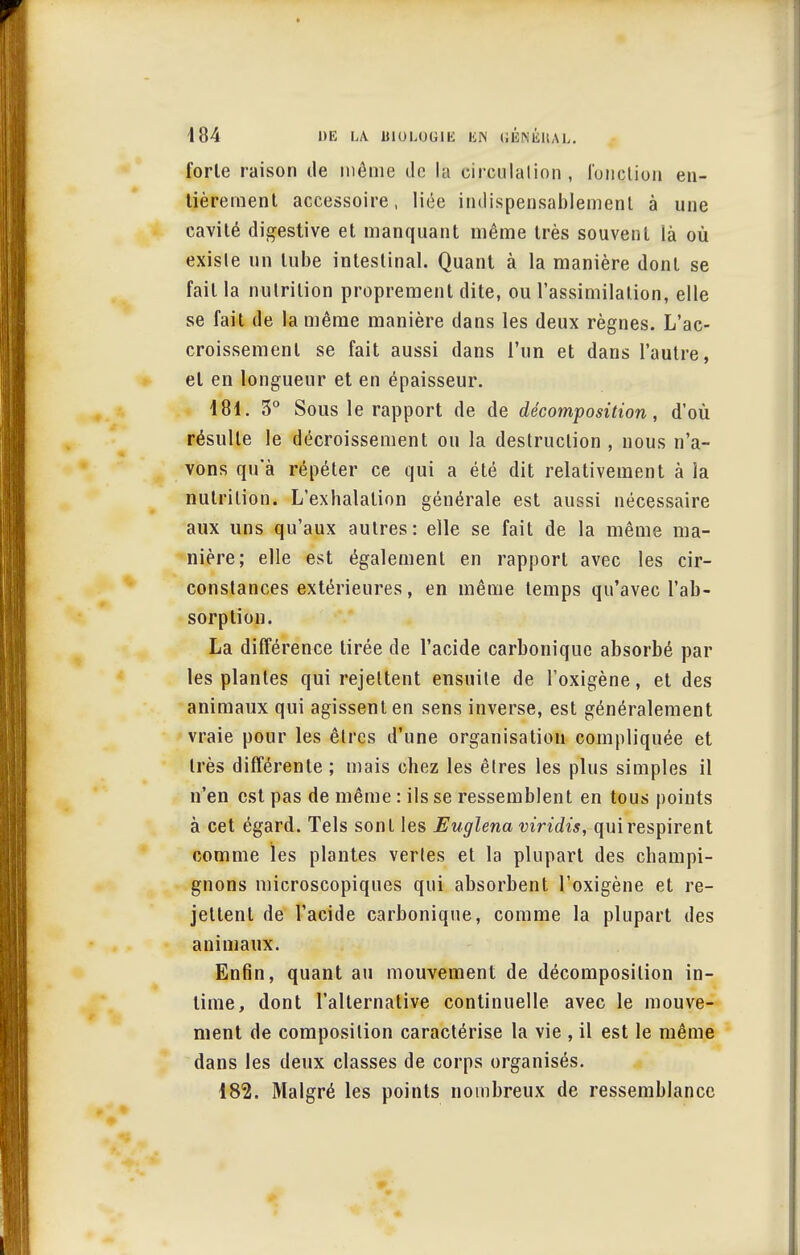 forle raison de même de la circulation , l'onction en- tièrement accessoire, liée indispensablement à une cavité digestive et manquant même très souvent là où existe un tube intestinal. Quant à la manière dont se fait la nutrition proprement dite, ou l'assimilation, elle se fait de la même manière dans les deux règnes. L'ac- croissement se fait aussi dans l'un et dans l'autre, et en longueur et en épaisseur. 181. 5° Sous le rapport de de décomposition, d'où résulte le décroissement ou la destruction , nous n'a- vons qu'à répéter ce qui a été dit relativement à la nutrition. L'exhalation générale est aussi nécessaire aux uns qu'aux autres: elle se fait de la même ma- nière; elle est également en rapport avec les cir- constances extérieures, en même temps qu'avec l'ab- sorption. La différence tirée de l'acide carbonique absorbé par les plantes qui rejettent ensuite de l'oxigène, et des animaux qui agissent en sens inverse, est généralement vraie pour les êtres d'une organisation compliquée et très différente ; mais chez les êtres les plus simples il n'en est pas de même : ils se ressemblent en tous points à cet égard. Tels sont les Euglenaviridis, quirespirent comme les plantes vertes et la plupart des champi- gnons microscopiques qui absorbent l'oxigène et re- jettent de l'acide carbonique, comme la plupart des animaux. Enfin, quant au mouvement de décomposition in- time, dont l'alternative continuelle avec le mouve- ment de composition caractérise la vie , il est le même dans les deux classes de corps organisés. 182. Malgré les points nombreux de ressemblance