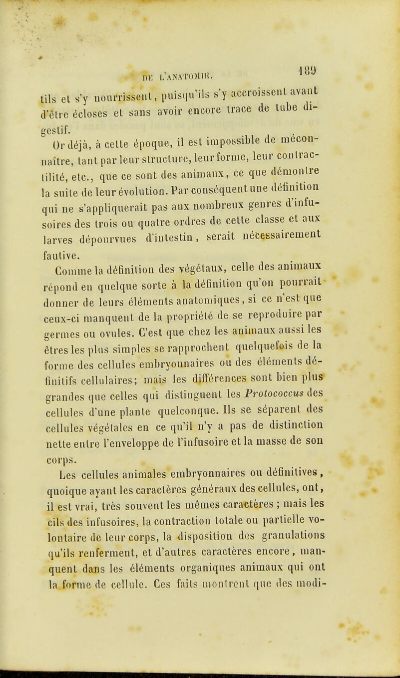 '1 l'.'J ÎSli LA NATO M10J tils et s'y nourrissenl, puisqu'ils s'y accroissent avant d'être êcloses et sans avoir encore trace de tube di- geslif. Or déjà, à cette époque, il est impossible de mécon- naître, tant par leur structure, leur forme, leur contrac- lilité, etc., que ce sont des animaux, ce que démontre la suite de leur évolution. Par conséquent une définition qui ne s'appliquerait pas aux nombreux genres d'infu- soires des trois ou quatre ordres de cette classe et aux larves dépourvues d'intestin, serait nécessairement fautive. Comme la définition des végétaux, celle des animaux répond en quelque sorte à la définition qu'on pourrait donner de leurs éléments anatomiques, si ce n'est que ceux-ci manquent de la propriété de se reproduire par germes ou ovules. C'est que chez les animaux aussi les êtres les plus simples se rapprochent quelquefois de la forme des cellules embryonnaires ou des éléments dé- finitifs cellulaires; mais les différences sont bien plus grandes que celles qui distinguent les Protococcus des cellules d'une plante quelconque. Ils se séparent des cellules végétales en ce qu'il n'y a pas de distinction nette entre l'enveloppe de l'infusoire et la masse de son corps. Les cellules animales embryonnaires ou définitives, quoique ayant les caractères généraux des cellules, ont, il est vrai, très souvent les mêmes caractères ; mais les cils des infusoires, la contraction totale ou partielle vo- lontaire de leur corps, la disposition des granulations qu'ils renferment, et d'autres caractères encore, man- quent dans les éléments organiques animaux qui ont la forme de cellule. Ces faits montrent que des modi-