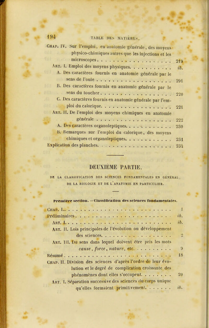 Ghap. IV. Sur l'emploi, en analomie générale, des moyens physico-chimiques autres que les injections et les microscopes 219 .Art. I. Emploi des moyens physiques {g, A. Des caractères fournis en anatomie générale par le sens de l'ouïe 291 13. Des caractères fournis en anatomie générale par le sens du toucher 220 G. Des caractères fournis en anatomie générale par l'em- ploi du calorique 221 Art. ir. De l'emploi des moyens chimiques en anatomie générale 22ii A. Des caractères organoleptiques. . . . •. 230 B. Remarques sur l'emploi du calorique, des moyens chimiques et organoleptiques 231 Explication des planches 234 DEUXIÈME PAKTIE. DE LA CLASSIFICATION DES SCIENCES FONDAMENTALES EN GÉNÉRAL, DE LA BIOLOGIE ET DE l'aNATOMIE EN PARTICULIER. Première section. — Classification tles sciences fondameutales, Ghap. 1 1 Préliminaires ib. Art. I ib. Art. il. Lois principales de l'évolution ou développement des sciences 2 Art. 111. Du sens dans lequel doivent être pris les mots cause, force, nature, etc 9 Késumé 18 Ghap. II. Division des sciences d'après l'ordre de leur évo- lution et le degré de complication croissante des phénomènes dont elles s'occupent 20 Art. I. Séparation successive des sciences du corps unique qu'elles formaient primitivemeni ib.