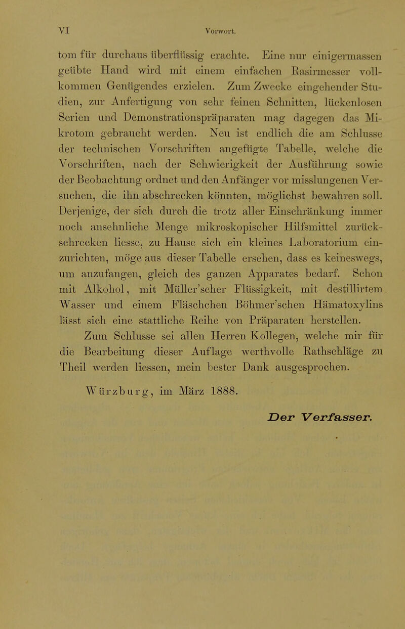 tom für durchaus überflüssig erachte. Eine nur einigermassen geübte Hand wird mit einem einfachen Easirmesser voll- kommen Genügendes erzielen. Zum Zwecke eingehender Stu- dien, zur Anfertigung von sehr feinen Schnitten, lückenlosen Serien und Demonstrationspräparaten mag dagegen das Mi- krotom gebraucht werden. Neu ist endlich die am Schlüsse der technischen Vorschriften angefügte Tabelle, welche die Vorschriften, nach der Schwierigkeit der Ausführung sowie der Beobachtung ordnet und den Anfänger vor misslungerien Ver- suchen, die ihn abschrecken könnten, möglichst bewahren soll. Derjenige, der sich durch die trotz aller Einschränkung immer noch ansehnliche Menge mikroskopischer Hilfsmittel zurück- schrecken Hesse, zu Hause sich ein kleines Laboratorium ein- zurichten, möge aus dieser Tabelle ersehen, dass es keineswegs, um anzufangen, gleich des ganzen Apparates bedarf. Schon mit Alkohol, mit Müller'scher Flüssigkeit, mit destillirtem. Wasser und einem Fläschchen Böhmer'schen Hämatoxylins lässt sich eine stattliche Eeihe von Präparaten herstellen. Zum Schlüsse sei allen Herren Kollegen, welche mir für die Bearbeitung dieser Auflage werthvolle Eathschläge zu Theil werden Hessen, mein bester Dank ausgesprochen. Würzburg, im März 1888. Der Verfasser.