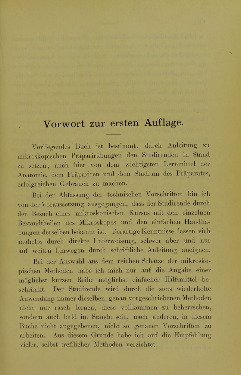 Vorliegendes Buch ist bestimmt, durch Anleitung zu mikroskopischen Präparirübungen den Studirenden in Stand zu setzen, auch hier von dem wichtigsten Lernmittel der Anatomie, dem Präpariren und dem Studium des Präparates, erfolgreichen Gebrauch zu machen. Bei der Abfassung der technischen Vorschriften bin ich von der Voraussetzung ausgegangen, dass der Studirende durch den Besuch eines mikroskopischen Kui'sus mit den einzelnen Bestandtheilen des Mikroskopes und den einfachen Handha- bungen derselben bekannt ist. Derartige Kenntnisse lassen sich mühelos durch direkte Unterweisung, schwer aber und nur auf weiten Umwegen durch schriftliche Anleitung aneignen. Bei der Auswahl aus dem reichen Schatze der mikrosko- pischen Methoden habe ich mich nur auf die Angabe einer möglichst kurzen Reihe möglichst einfacher Hilfsmittel be- schränkt. Der Studirende wird durch die stets wiederholte Anwendung immer dieselben, genau vorgeschriebenen Methoden nicht imr rasch lernen, diese vollkommen zu beherrschen, sondern auch bald im Stande sein, nach anderen, in diesem Buche nicht angegebenen, nicht so genauen Vorschriften zu arbeiten. Aus diesem Grunde habe ich auf die Empfehlung vieler, selbst trefflicher Methoden verzichtet.