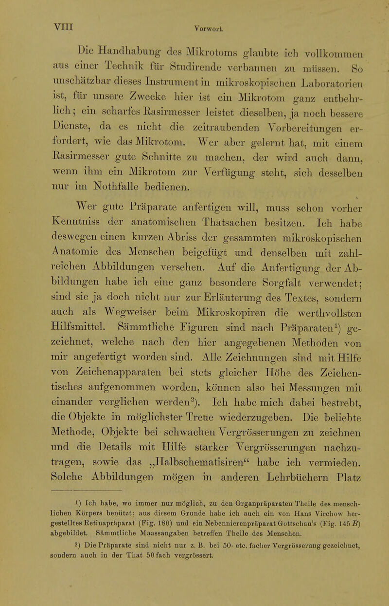 Die Handhabung des Mikrotoms glaubte ich vollkommen aus einer Technik für Studii-endc verbannen zu müssen. 80 unschätzbar dieses Instrument in mikroskopisclien Laboratorien ist, für unsere Zwecke hier ist ein Mikrotom ganz entbehr- lich ; ein scharfes Easirmesser leistet dieselben, ja noch bessere Dienste, da es nicht die zeitraubenden Vorbereitungen er- fordert, wie das Mikrotom. Wer aber gelernt hat, mit einem Easirmesser gute Schnitte zu machen, der wird auch dann, wenn ihm ein Mikrotom zur Verfügung steht, sich desselben nur im Nothfalle bedienen. Wer gute Präparate anfertigen will, muss schon vorher Kenntniss der anatomischen Thatsachen besitzen. Ich habe deswegen einen kurzen Abriss der gesammten mikroskopischen Anatomie des Menschen beigefügt und denselben mit zahl- reichen Abbildungen versehen. Auf die Anfertigung der Ab- bildungen habe ich eine ganz besondere Sorgfalt verwendet; sind sie ja doch nicht nur zur Erläuterung des Textes, sondern auch als Wegweiser beim Mikroskopiren die werthvollsten Hilfsmittel. Sämmtliche Figuren sind nach Präparaten^) ge- zeichnet, welche nach den hier angegebenen Methoden von mir angefertigt worden sind. Alle Zeichnungen sind mit Hilfe von Zeichenapparaten bei stets gleicher Höhe des Zeichen- tisches aufgenommen worden, können also bei Messungen mit einander verglichen werden^). Ich habe mich dabei bestrebt, die Objekte in möglichster Treue wiederzugeben. Die beliebte Methode, Objekte bei schwachen Vergrösserungen zu zeichnen und die Details mit Hilfe starker Vergrösserungen nachzu- tragen, sowie das ,,Halbschematisiren habe ich vermieden. Solche Abbildungen mögen in anderen Lehrbüchern Platz 1) Ich habe, wo immer nur möglich, zu den Organpräparaten Theile des mensch- lichen Körpers benützt; aus diesem Grunde habe ich auch ein von Hans Virchow her- gestelltes Retinapräparat (Fig. 180) und ein Nebennierenpräparat Gottschau's (Fig. 145i?) abgebildet. Sämmtliche Maassangaben betreflen Theile des Menschen. 2) Die Präparate sind nicht nur z.B. bei 50-etc. facher Vergrösseruug gezeichnet, sondern auch in der That 50 fach vergrössert.