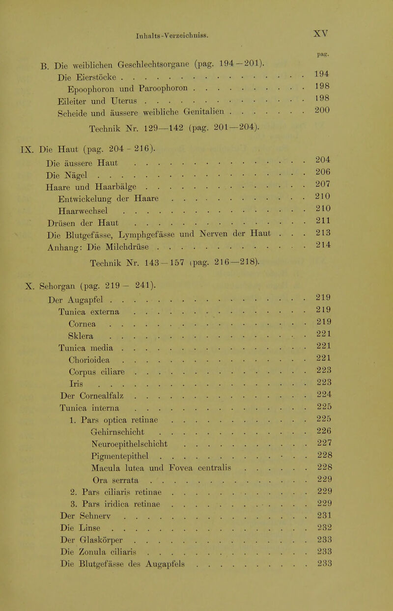 paff. B. Die weiblichen Geschlechtsorgane (pag. 194-201). Die Eierstöcke Epoophoron und Paroophoron 198 Eileiter und Uterus ^^8 Scheide und äussere weibliche Genitalien 200 Technik Nr. 129—142 (pag. 201 — 204). IX. Die Haut (pag. 204 - 216). Die äussere Haut ^^^ Die Nägel 206 Haare und Haarbälge 207 Entwickelung der Haare 210 Haarwechsel 210 Drüsen der Haut 211 Die Blutgefässe, Lymphgefässe und Nerven der Haut . . . 213 Anhang: Die Milchdrüse 214 Technik Nr. 143-157 ipag. 216—218). X. Sehorgan (pag. 219- 241). Der Augapfel 219 Tunica externa 219 Cornea 219 Sklera .221 Tunica media 221 Chorioidea 221 Corpvis ciliare 223 Iris 223 Der Cornealfalz 224 Tunica interna 225 1. Pars optica retinae 225 Gehirnschicht 226 Neuroepithelschieht 227 Pignientepithel -..228 Macula lutea und Fovea centralis 228 Ora serrata 229 2. Pars ciliaris retinae 229 3. Pars iridica retinae • . . . . 229 Der Sehnerv 231 Die Linse 232 Der Glaskörper 233 Die Zonula ciliaris 233 Die Blutgefässe des Augapfels 233