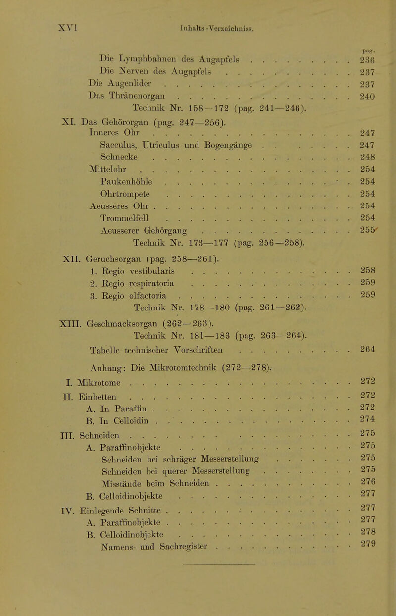 Die Lyinphbahnen des Augapfels 236 Die Nerven des Augapfels 237 Die Augenlider 237 Das Thränenorgan 240 Technik Nr. 158 — 172 (pag. 241—246). XI. Das Gehörorgan (pag. 247—256). Inneres Ohr 247 Sacculus, Utriculus und Bogengänge . . 247 Schnecke 248 Mittelohr 254 Paukenhöhle '.254 Ohrtrompete 254 Aeusseres Ohr 254 Trommelfell 254 Aeusserer Gehörgang 255^ Teclinik Nr. 173—177 (pag. 256—258). XII. Geruchsorgan (pag. 258—261). 1. Regio vestibularis 258 2. Regio respiratoria 259 3. Regio olfactoria 259 Technik Nr. 178 -180 (pag. 261—262). XIII. Geschmacksorgan (262—263). Technik Nr. 181 — 183 (pag. 263—264). Tabelle technischer Vorschriften 264 Anhang: Die Mikrotomtechnik (272—278). I. Mikrotome 272 n. Einbetten 272 A. In Paraffin 272 B. In Celloidin . 274 III. Schneiden 275 A. Paraffin Objekte 275 Schneiden bei schräger Messerstellung 275 Schneiden bei querer Messerstellung 275 Misstände beim Schneiden 276 B. Celloidinobjekte 277 IV. Einlegende Schnitte : 277 A. Paraffinobjekte 277 B. Celloidinobjekte 278 Namens- und Sachregister 279