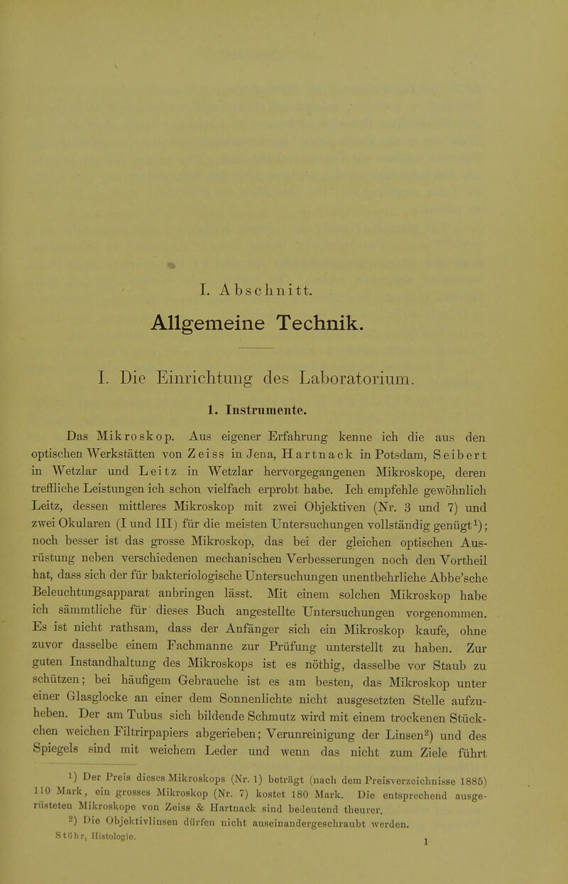 Allgemeine Technik. I. Die Einrichtung des Laboratorium. 1. Instrumente. Das Mikroskop. Aus eigener Erfahrung kenne ich die aus den optischen Werkstätten von Zeiss in Jena, Hartnack in Potsdam, Seibert in Wetzlar und Leitz in Wetzlar hervorgegangenen Mikroskope, deren trefiliche Leistungen ich schon vielfach erprobt habe. Ich empfehle gewöhnlich Leitz, dessen mittleres Mikroskop mit zwei Objektiven (Nr. 3 und 7) und zwei Okularen (I und III) für die meisten Untersuchungen vollständig genügt ^); noch besser ist das grosse Mikroskop, das bei der gleichen optischen Aus- rüstung neben verschiedenen mechanischen Verbesserungen noch den Vortheil hat, dass sich der für bakteriologische Untersuchungen unentbehrliche Abbe'sche Beleuchtungsapparat anbringen lässt. Mit einem solchen Mikroskop habe ich sämmtliche für dieses Buch angestellte Untersuchungen vorgenommen. Es ist nicht rathsam, dass der Anfänger sich ein Mikroskop kaufe, ohne zuvor dasselbe einem Fachmanne zur Prüfung unterstellt zu haben. Zur guten Instandhaltung des Mikroskops ist es nöthig, dasselbe vor Staub zu schützen; bei häufigem Gebrauche ist es am besten, das Mikroskop unter emer Glasglocke an einer dem Sonnenlichte nicht ausgesetzten Stelle aufzu- heben. Der am Tubus sich bildende Schmutz wird mit einem trockenen Stück- chen Aveichen Filtrirpapiers abgerieben; Verunreinigung der Linsen^) und des Spiegels sind mit weichem Leder und wenn das nicht zum Ziele führt 1) Der Preis dieses Mikroskops (Nr. 1) beträgt (nach dem Preisverzeichnisse 1885) 110 Mark, ein grosses Mikroskop (Nr. 7) kostet 180 Mark. Die entsprechend ausge- rüsteten Mikroskope von Zeiss & Hartnack sind bedeutend theurer. 2) Die Objektivlinsen dürfen nicht auseinandergeschraubt werden. Stöhr, Histologie. ,