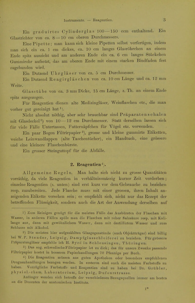 Ein graduirtes Cylinderglas 100—150 ccm entlialtendr Ein Glastrichter von ca. 8 — 10 cm oberen Durchmessers. Eine Pipette; man kann sich kleine Pipetten selbst verfertigen, indem man sich ein ca. 1 cm dickes, ca. 10 cm langes Glasröhrchen an einem Ende spitz auszieht und am anderen Ende ein ca. 6 cm langes Stückchen Gummirohr aufsetzt, das am oberen Ende mit einem starken Bindfaden fest zugebunden wii'd. Ein Dutzend Uhrgläser von ca. 5 cm Durchmesser. Ein Dutzend Reagirgläschen von ca. 10 cm Länge und ca. 12 mm Weite. Glasstäbe von ca. 3 mm Dicke, 15 cm Länge, z. Th. an einem Ende spitz ausgezogen. Für Reagentien dienen alte Medizingläser, Weinflaschen etc., die man vorher gut gereinigt hat^). Nicht absolut nöthig, aber sehr brauchbar sind Präparatenschalen mit Glasdeckel ^) von 10—12 cm Durchmesser. Statt derselben lassen sich für viele Fälle Untertassen, Futternäpfchen für Vögel etc. verwenden. Ein paar Bogen Filtrirpapier grosse und kleine gummirte Etiketten, weiche Leinwandlappen (alte Taschentücher), ein Handtuch, eine grössere und eine kleinere Flaschenbürste. Ein grosser Steinguttopf für die Abfälle. 2. Reagentien^j. Allgemeine Regeln. Man halte sich nicht zu grosse Quantitäten vorräthig, da viele Reagentien in verhältnissmässig kurzer Zeit verderben; einzelne Reagentien (s. unten) sind erst kurz vor dem Gebrauche zu beziehen resp. zuzubereiten. Jede Flasche muss mit einer grossen, ihren Inhalt an- zeigenden Etikette versehen sein; es empfiehlt sich, nicht nur das Rezept der betreffenden Flüssigkeit, sondern auch die Art der Anwendung derselben auf 1) Zum Reinigen genügt für die meisten Fälle das Ausbürsten der Flaschen mit Wasser, in anderen Fällen spüle man die Flaschen mit roher Salzsäure resp. mit Kali- lauge aus, dann mit gewöhnlichem Wasser, dann mit destillirtem Wasser und zum Schlüsse mit Alkohol. 2) Die meisten hier aufgezählten Glasgegenstände (auch Objektträger) sind billig bei W. P. Stender, Leipzig, Dampfglasschleiferei zu beziehen. Für grössere l'räparatengläser empfehle ich H. Syrc in Sch 1 ousingeu , Thüringen. Das sog. schwedische Filtrirpapier ist zu dick; das für unsere Zwecke passende Filtrirpapier kostet in besseren Papierhandlungen 70 Pfennige per Buch. •l) Die Reagentien müssen aus guten Apotheken oder besonders empfohlenen Drogueuhandlungen bezogen werden. In ersteren sind auch die meisten Farbstoffe zu haben. Vorzügliche Farbstoffe und Reagentien sind zu haben bei Dr. Grübler, physiol.-chem. Laboratorium, Leipzig, D u f o urs tr as se. Anfänger wenden sich betreffs der verschiedenen Bezugsquellen immer am besten an die Dozenten der anatomischen Institute. 1*