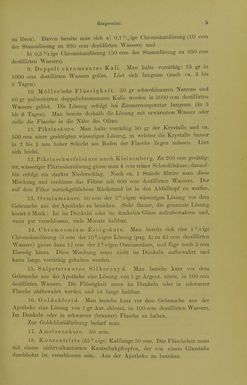 zu lösen). Davon bereite man sich a) 0,1'Vo ige Chroraßäurelösung (10 ccm der Stammlösung zu 990 ccm destillirten Wassers) und b) 0,5 /o ige Chromsäurelösung (50 ccm der Stammlösung zu 950 ccm destillirten Wassers). 9. Doppelt chromsaures Kali. Man halte vorräthig: 25 gr in 1000 ccm destillirten Wassers gelöst. Löst sich langsam (nach ca. 3 bis 0 Tagen). 10. Müller'sche Flüssigkeit. 30 gr schwefelsauren Natrons und fiO gr pulverisirten doppeltchromsauren Kalis werden in 3000 ccm destillirten Wassers gelöst. Die Lösung erfolgt bei Zimmertemperatur langsam (in 3 bis 6 Tagen). Man bereite deshalb die Lösung mit erwärmtem Wasser oder stelle die Flasche in die Nähe des Ofens. 11. Pikrinsäure. Mau halte vorräthig 50 gr der Krystalle und ca. 500 ccm einer gesättigten wässerigen Lösung, in welcher die Krystalle immer in 2 bis 3 mm hoher Schicht am Boden der Flasche liegen müssen. Löst sieh leicht. 12. Pikriuschwefelsäure nach Kleinenberg. Zu 200 ccm gesättig- ter, wässeriger Pikrinsäurelösung giesse man 4 ccm reiner Schwefelsäure; darauf- hin erfolgt ein starker Niederschlag. Nach ca. 1 Stunde filtrire man diese Mischung und verdünne das Filtrat mit 600 ccm destillirten Wassers. Der auf dem Filter zurückgebliebene Rückstand ist in den Abfalltopf zu werfen. 13. Osmium säure. 50 ccm der 2'^/oigen wässerigen Lösung vor dem Gebrauche aus der Apotheke zu beziehen. (Sehr theuer, die genannte Lösung kostet 6 Mark.) Ist im Dunkeln oder im dunkelen Glase aufzubewahren und, wenn gut verschlossen, viele Monate haltbar. 14. Chromosmium-Essigsäure. Man bereite sich eine l°/oige Chi'omsäurelösung (5 ccm der 10°/oigen Lösung (pag. 4) zu 45 ccm destillirten Wassers) giesse dazu 12 ccm der 2*^/oigen Osmiumsäure, und füge noch 3 ccm Eisessig hinzu. Diese Mischung muss nicht im Dunkeln aufbewahrt und kann lange vorräthig gehalten werden. 15. Salpetersaures Silberoxyd. Man beziehe kurz vor dem Gebrauche aus der Apotheke eine Lösung von 1 gr Argent. nitric. in 100 ccm destillirten Wassers. Die Flüssigkeit muss im Dunkeln oder in schwarzer Flasche aufbewahrt werden und ist lange haltbar. 16. Goldchlorid. Man beziehe kvu'z vor dem Gebrauche aus der Apotheke eine Lösung von 1 gr Aur. chlorat. in 100 ccm destillirten Wassers. Im Dunkeln oder in schwarzer (brauner) Flasche zu halten. Zui- Goldchloridfärbung bedarf man 17. Ameisensäure. 50 ccm. 18. Ko nzentrirte (35 °,oige) Kalilauge 30 ccm. Das Fläschcheu muss mit einem nichtvulkanisirten Kautschukpfropfen, der von einem Glasstabe durchbohrt ist, verschlossen sein. Aus der Apotheke zu beziehen.