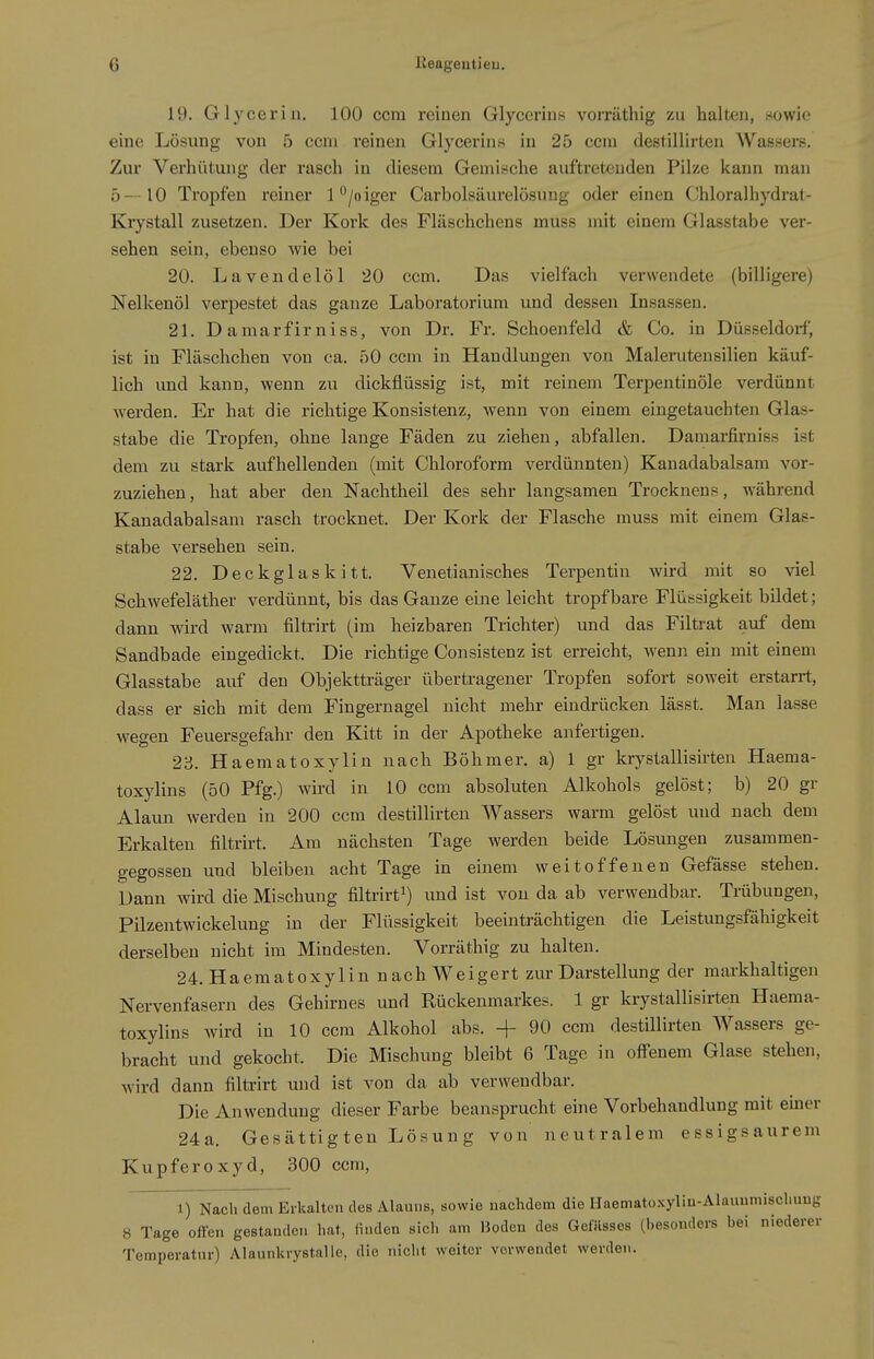 19. Glycerin, 100 ccm reinen Glycerins vorräthig zu halten, .sowie eine Lösung von b ecni reinen Glycerins in 25 ccm destillirten Wassers. Zur Verhütung der rasch in diesem Gemische auftretenden Pilze kann man 5—10 Tropfen reiner 1 /oiger Carbolsäurelösung oder einen Chloralhydrat- Krystall zusetzen. Der Kork des Fläschchens muss mit einem Glasstabe ver- sehen sein, ebenso wie bei 20. Lavendelöl 20 ccm. Das vielfach verwendete (billigere) Nelkenöl verpestet das ganze Laboratorium und dessen Insassen. 21. Damarfirniss, von Dr. Fr. Schoenfeld & Co. in Düsseldorf, ist in Fläschchen von ca. 50 ccm in Handlungen von Malerutensilien käuf- lich und kann, wenn zu dickflüssig ist, mit reinem Terpentinöle verdünnt werden. Er hat die richtige Konsistenz, wenn von einem eingetauchten Glas- stabe die Tropfen, ohne lange Fäden zu ziehen, abfallen. Damarfirniss ist dem zu stark aufhellenden (mit Chloroform verdünnten) Kauadabalsam vor- zuziehen , hat aber den Nachtheil des sehr langsamen Trocknens, während Kanadabalsam rasch trocknet. Der Kork der Flasche muss mit einem Glas- stabe versehen sein. 22. Deckglaskitt. Venetianisches Terpentin wird mit so viel Schwefeläther verdünnt, bis das Ganze eine leicht tropfbare Flüssigkeit bildet; dann wird warm filtrirt (im heizbaren Trichter) und das Filtrat auf dem Sandbade eingedickt. Die richtige Consistenz ist erreicht, wenn ein mit einem Glasstabe auf den Objektträger übertragener Tropfen sofort soweit erstarrt, dass er sich mit dem Fingernagel nicht mehr eindrücken lässt. Man lasse wegen Feuersgefahr den Kitt in der Apotheke anfertigen. 23. Haematoxylin nach Böhmer, a) 1 gr krystallisirten Haema- toxylins (50 Pfg.) wird in 10 ccm absoluten Alkohols gelöst; b) 20 gr Alaun werden in 200 ccm destillirten Wassers warm gelöst und nach dem Erkalten filtrirt. Am nächsten Tage werden beide Lösungen zusammen- gegossen und bleiben acht Tage in einem weitoffenen Gefässe stehen. Dann wird die Mischung filtrirt^) und ist von da ab verwendbar. Trübungen, Pilzentwickelung in der Flüssigkeit beeinträchtigen die Leistungsfähigkeit derselben nicht im Mindesten. Vorräthig zu halten. 24. Haematoxylin nach Weigert zur Darstellung der markhaltigen Nervenfasern des Gehirnes und Rückenmarkes. 1 gr krystallisirten Haeraa- toxylins wird in 10 ccm Alkohol abs. -f 90 ccm destillirten Wassers ge- bracht und gekocht. Die Mischung bleibt 6 Tage in off'enem Glase stehen, wird dann filtrirt und ist von da ab verwendbar. Die Anwendung dieser Farbe beansprucht eine Vorbehandlung mit einer 24a. Gesättigten Lösung von neutralem essigsaurem Kupferoxyd, 300 ccm, 1) Nach dem Erkalten des Alauns, sowie nachdem die Haematoxyliu-Alauumischimg 8 Tage offen gestanden hat, linden sich am Hoden des GefUssos (besonders bei niederer Temperatnr) Alannkrystalle, die nicht weiter vorwendet werden.