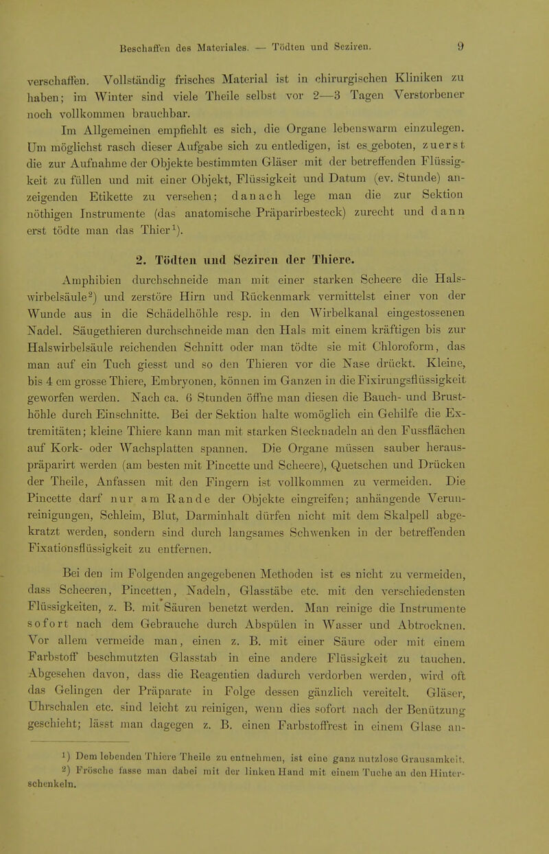 verschaffen. Vollständig frisches Material ist in chirurgischen Kliniken zu haben; im Winter sind viele Theile selbst vor 2—3 Tagen Verstorbener noch vollkommen brauchbar. Im Allgemeinen empfiehlt es sich, die Organe lebenswarm einzulegen. Um möglichst rasch dieser Aufgabe sich zu entledigen, ist es^geboten, zuerst die zur Aufnahme der Objekte bestimmten Gläser mit der betreffenden Flüssig- keit zu füllen und mit einer Objekt, Flüssigkeit und Datum (ev. Stunde) an- zeigenden Etikette zu versehen; danach lege man die zur Sektion nöthigen Instrumente (das anatomische Präparirbesteck) zurecht und dann erst tödte man das Thier 2. Tödteii und Sezireii der Thiere. Amphibien durchschneide man mit einer starken Scheere die Hals- wirbelsäule-) und zerstöre Hirn und Rückenmark vermittelst einer von der Wunde aus in die Schädelhöhle resp. in den Wirbelkanal eingestossenen Nadel. Säugethieren durchschneide man den Hals mit einem kräftigen bis zur Halswirbelsäule reichenden Schnitt oder man tödte sie mit Chloroform, das man auf ein Tuch giesst und so den Thieren vor die Nase drückt. Kleine, bis 4 cm grosse Thiere, Embryonen, können im Ganzen in die Fixirungsflüssigkeit geworfen werden. Nach ca. 6 Stunden öffne man diesen die Bauch- und Brust- höhle durch Einschnitte. Bei der Sektion halte womöglich ein Gehilfe die Ex- tremitäten; kleine Thiere kann man mit starken Stecknadeln an den Fussflächen auf Kork- oder Wachsplatten spannen. Die Organe müssen sauber heraus- präparirt werden (am besten mit Pincette und Scheere), Quetschen und Drücken der Theile, Anfassen mit den Fingern ist vollkommen zu vermeiden. Die Pincette darf nur am Rande der Objekte eingreifen; anhängende Verun- reinigungen, Schleim, Blut, Darminhalt dürfen nicht mit dem Skalpell abge- kratzt werden, sondern sind durch langsames Schwenken in der betreffenden Fixatiönsflüssigkeit zu entfernen. Bei den im Folgenden angegebenen Methoden ist es nicht zu vermeiden, dass Scheeren, Pincetten, Nadeln, Glasstäbe etc. mit den verschiedensten Flüssigkeiten, z. B. mit Säuren benetzt werden. Man reinige die Instrumente sofort nach dem Gebrauche durch Abspülen in Wasser und Abtrocknen. Vor allem vermeide man, einen z. B. mit einer Säure oder mit einem Farbstoff beschmutzten Glasstab in eine andere Flüssigkeit zu tauchen. Abgesehen davon, dass die Reagentien dadurch verdorben werden, wird oft das Gelingen der Präparate in Folge dessen gänzlich vereitelt. Gläser, Uhrschalen etc. sind leicht zu reinigen, wenn dies sofort nach der Benützung geschieht; lässt man dagegen z. B. einen Farbstoffrest in einem Glase an- 1) Dem lebenden Thiere Theile zu entnehmen, ist eine ganz nutzlose Grausamkeit. 2) Frösche lasse man dabei mit der linken Hand mit einem Tuche an den Hinter- schenkeln.