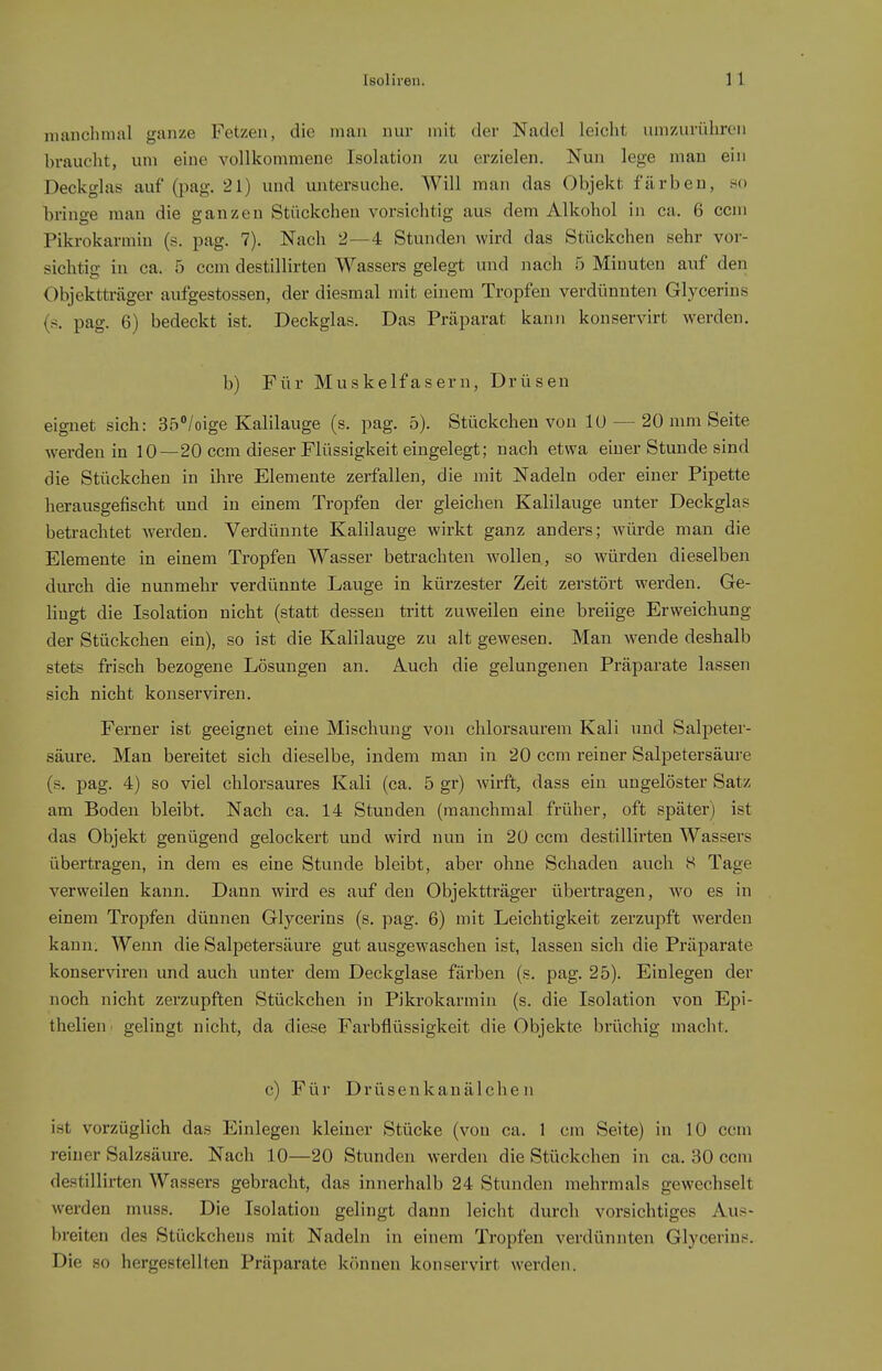 manchmal ganze Fetzen, die man nur mit der Nadel leicht um/Airühren braucht, um eine vollkommene Isolation zu erzielen. Nun lege man ein Deckglas auf (pag. 21) und untersuche. Will man das Objekt färben, so bringe man die ganzen Stückchen vorsichtig aus dem Alkohol in ca. 6 ccm Pikrokarmin (s. pag. 7). Nach 2—4 Stunden wird das Stückchen sehr vor- sichtig in ca. 5 ccm destillirten Wassers gelegt und nach 5 Minuten auf den Objektträger aufgestossen, der diesmal mit einem Tropfen verdünnten Glycerins (s. pag. 6) bedeckt ist. Deckglas. Das Präparat kann kouservirt werden. b) Für Muskelfasern, Drüsen eignet sich: 35/oige Kalilauge (s. pag. 5). Stückchen von lU — 20 mm Seite werden in 10—20 ccm dieser Flüssigkeit eingelegt; nach etwa einer Stunde sind die Stückchen in ihre Elemente zerfallen, die mit Nadeln oder einer Pipette herausgefischt und in einem Tropfen der gleichen Kalilauge unter Deckglas beti-achtet werden. Verdünnte Kalilauge wirkt ganz anders; würde man die Elemente in einem Tropfen Wasser betrachten wollen, so würden dieselben durch die nunmehr verdünnte Lauge in kürzester Zeit zerstört werden. Ge- Hugt die Isolation nicht (statt dessen tritt zuweilen eine breiige Erweichung der Stückchen ein), so ist die Kalilauge zu alt gewesen. Man Weende deshalb stets frisch bezogene Lösungen an. Auch die gelungenen Präparate lassen sich nicht konserviren. Ferner ist geeignet eine Mischung von chlorsaurem Kali und Salpeter- säure. Man bereitet sich dieselbe, indem man in 20 ccm reiner Salpetersäure (s. pag. 4) so viel chlorsaures Kali (ca. 5 gr) wirft, dass ein ungelöster Satz am Boden bleibt. Nach ca. 14 Stunden (manchmal früher, oft später) ist das Objekt genügend gelockert und wird nun in 20 ccm destillirten Wassers übertragen, in dem es eine Stunde bleibt, aber ohne Schaden auch S Tage verweilen kann. Dann wird es auf den Objektträger übertragen, wo es in einem Tropfen dünneu Glycerins (s, pag. 6) mit Leichtigkeit zerzupft werden kann. Wenn die Salpetersäure gut ausgewaschen ist, lassen sich die Präparate konserviren und auch unter dem Deckglase färben (s. pag. 25). Einlegen der noch nicht zerzupften Stückchen in Pikrokarmin (s. die Isolation von Epi- thelien. gelingt nicht, da diese Farbflüssigkeit die Objekte brüchig macht. c) Für Drüsenkauälche n ist vorzüglich das Einlegen kleiner Stücke (von ca. 1 cm Seite) in 10 ccm reiner Salzsäure. Nach 10—20 Stunden werden die Stückchen in ca. 30 ccm destillirten Wassers gebracht, das innerhalb 24 Stunden mehrmals gewechselt werden muss. Die Isolation gelingt dann leicht durch vorsichtiges Aus- breiten des Stückchens mit Nadeln in einem Tropfen verdünnten Glycerins. Die so hergestellten Präparate k<)nnen konservirt werden.