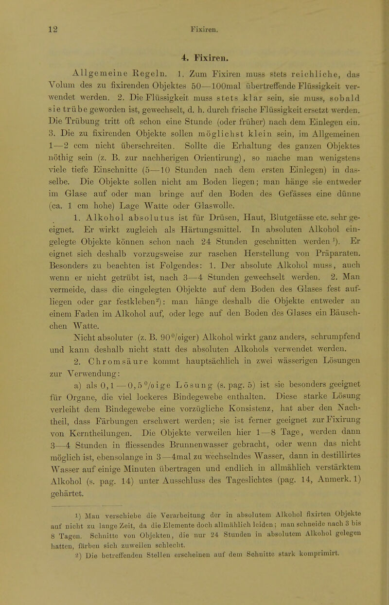 4. Fixireii. Allgemeine Regeln. 1. Zum Fixiren muse stets reichliche, das Volum des zu fixirendeu Objektes 50—lOOmal übertreffende Flüssigkeit ver- wendet werden. 2. Die Flüssigkeit muss stets klar sein, sie muss, sobald sie trübe geworden ist, gewechselt, d. h. durch frische Flüssigkeit ersetzt werden. Die Trübung tritt oft schon eine Stunde (oder früher) nach dem Einlegen eiu. B. Die zu fixireuden Objekte sollen möglichst klein sein, im Allgemeinen 1—2 ccm nicht überschreiten. Sollte die Erhaltung des ganzen Objektes iiöthig sein (z. B. zur nachherigen Orientirung), so mache man wenigstens viele tiefe Einschnitte (5—10 Stunden nach dem ersten Einlegen) in da.s- selbe. Die Objekte sollen nicht am Boden liegen; man hänge sie entweder im Glase auf oder man bringe auf den Boden des Gefässes eine dünne (ca. 1 cm hohe) Lage Watte oder Glaswolle. 1. Alkohol absolutus ist für Drüsen, Haut, Blutgeiässe etc. sehr ge- eignet. Er wirkt zugleich als Härtungsmittel. In absoluten Alkohol ein- gelegte Objekte können schon nach 24 Stunden geschnitten werden'). Er eignet sich deshalb vorzugsweise zur raschen Herstellung von Präparaten. Besonders zu beachten ist Folgendes: 1. Der absolute Alkohol muss, auch wenn er nicht getrübt ist, nach 3—4 Stmiden gewechselt werden. 2. Man vermeide, dass die eingelegten Objekte auf dem Boden des Glases fest auf- liegen oder gar festkleben^): man hänge deshalb die Objekte entweder au einem Faden im Alkohol auf, oder lege auf den Boden des Glases ein Bäusch- chen Watte. Nicht absoluter (z. B. 90°/oiger) Alkohol wirkt ganz anders, schrumpfend und kann deshalb nicht statt des absoluten Alkohols verwendet werden. 2. Chrom säure kommt hauptsächlich in zwei wässerigen Lösungen zur Verwendung: a) als 0,1—0,5 7oige Lösung (s. pag. 5) ist sie besonders geeignet für Organe, die viel lockeres Bindegewebe enthalten. Diese starke Lösung verleiht dem Bindegewebe eine vorzügliche Konsistenz, hat aber den Nach- theil, dass Färbungen erschwert werden; sie ist ferner geeignet zurFixirung von Kerntheilungen. Die Objekte verweilen hier 1 — 8 Tage, werden dann 3—4 Stunden in fliessendes Brunnenwasser gebracht, oder wenn das nicht möglich ist, ebensolange in 3—4mal zu wechselndes Wasser, dann in destillirtes Wasser auf einige Minuten übertragen und endlich in allmählich verstärktem Alkohol (s. pag. 14) unter Ausschluss des Tageslichtes (pag. 14, Anmerk. 1) gehärtet. J) Mau vorschiebe die Verarbeitung clor in absolutem Alkohol fi.xirten Objekte auf nicht zu lange Zeit, da die Elemente doch allrailhlioh leiden ; man schneide nach 3 bis 8 Tagen. Schnitte von Objekten, die nur 24 Stunden in absolutem Alkohol gelegen liatten, färben sich zuweilen schleclit. 2) Die betreffenden Stellen erscheinen auf dem Schnitte stark kompvimirt.